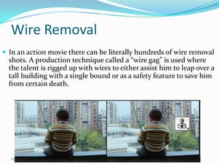 Wire Removal
 In an action movie there can be literally hundreds of wire removal
  shots. A production technique called a “wire gag” is used where
  the talent is rigged up with wires to either assist him to leap over a
  tall building with a single bound or as a safety feature to save him
  from certain death.




  23
 
