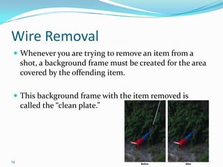 Wire Removal
  Whenever you are trying to remove an item from a
     shot, a background frame must be created for the area
     covered by the offending item.

  This background frame with the item removed is
     called the “clean plate.”




24
 