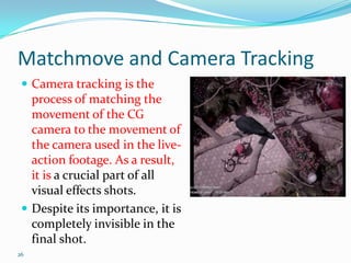 Matchmove and Camera Tracking
  Camera tracking is the
   process of matching the
   movement of the CG
   camera to the movement of
   the camera used in the live-
   action footage. As a result,
   it is a crucial part of all
   visual effects shots.
  Despite its importance, it is
   completely invisible in the
   final shot.
26
 