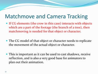 Matchmove and Camera Tracking
  If CG elements (the crow in this case) interacts with objects
     which are a part of the footage (the branch of a tree), then
     matchmoving is needed for that object or character.

  The CG model of that object or character needs to replicate
     the movement of the actual object or character.

  This is important as it can be used to cast shadows, receive
     reflection, and is also a very good base for animators to
     plan out their animation.

27
 