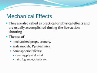 Mechanical Effects
 They are also called as practical or physical effects and
  are usually accomplished during the live-action
  shooting
 The use of
   mechanized props, scenery,
   scale models, Pyrotechnics
   Atmospheric Effects:
       creating physical wind,
       rain, fog, snow, clouds etc
 
