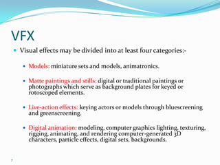 VFX
     Visual effects may be divided into at least four categories:-

        Models: miniature sets and models, animatronics.

        Matte paintings and stills: digital or traditional paintings or
         photographs which serve as background plates for keyed or
         rotoscoped elements.

        Live-action effects: keying actors or models through bluescreening
         and greenscreening.

        Digital animation: modeling, computer graphics lighting, texturing,
         rigging, animating, and rendering computer-generated 3D
         characters, particle effects, digital sets, backgrounds.


7
 