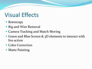 Visual Effects
 Rotoscopy
 Rig and Wire Removal
 Camera Tracking and Match Moving
 Green and Blue Screen & 3D elements to interact with
  live action
 Color Correction
 Matte Painting
 