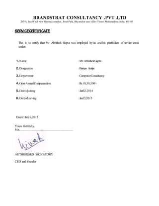BRANDSTRAT CONSULTANCY .PVT .LTD
203/A Sea Wind New Raviraj complex, Jesal Park, Bhyander( east ) Dist Thane, Maharashtra, india, 401105
SERVICECERTIFICATE
This is to certify that Mr. Abhishek Gupta was employed by us and his particulars of service areas
under:
1. Name : Mr.AbhishekGupta
2. Designation : Business Analyst
3. Department : ComputerConsultancy
4. GrossAnnualCompensation : Rs.10,50,500/-
5. Dateofjoining : Jan02,2014
6. DateofLeaving : Jan15,2015
Dated :Jan16,2015
Yours faithfully,
For…………………………………………….
AUTHORISED SIGNATORY
CEO and founder
 