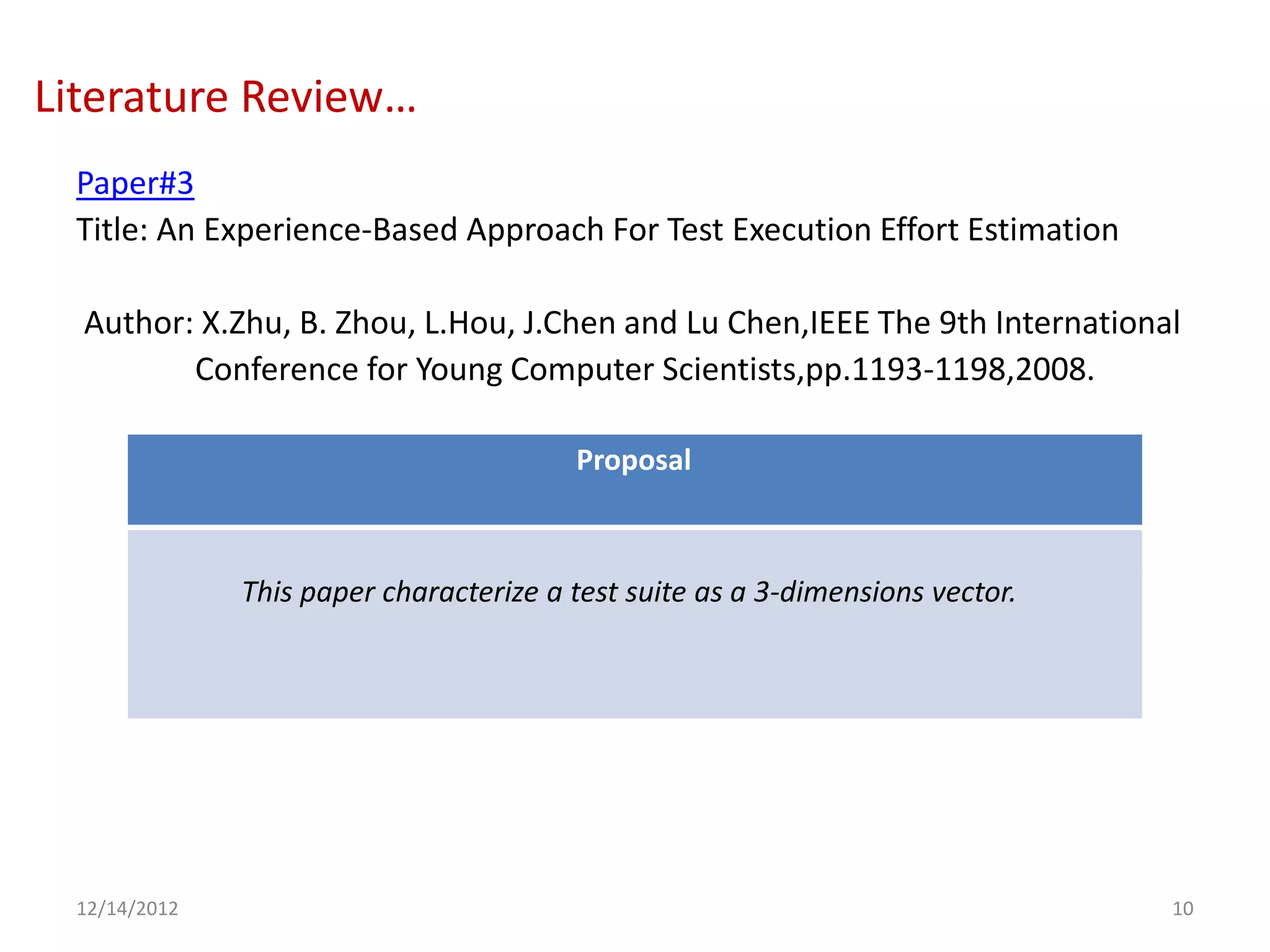 Literature Review…
 Paper#3
 Title: An Experience-Based Approach For Test Execution Effort Estimation

  Author: X.Zhu, B. Zhou, L.Hou, J.Chen and Lu Chen,IEEE The 9th International
         Conference for Young Computer Scientists,pp.1193-1198,2008.

                                        Proposal



              This paper characterize a test suite as a 3-dimensions vector.




 12/14/2012                                                                    10
 