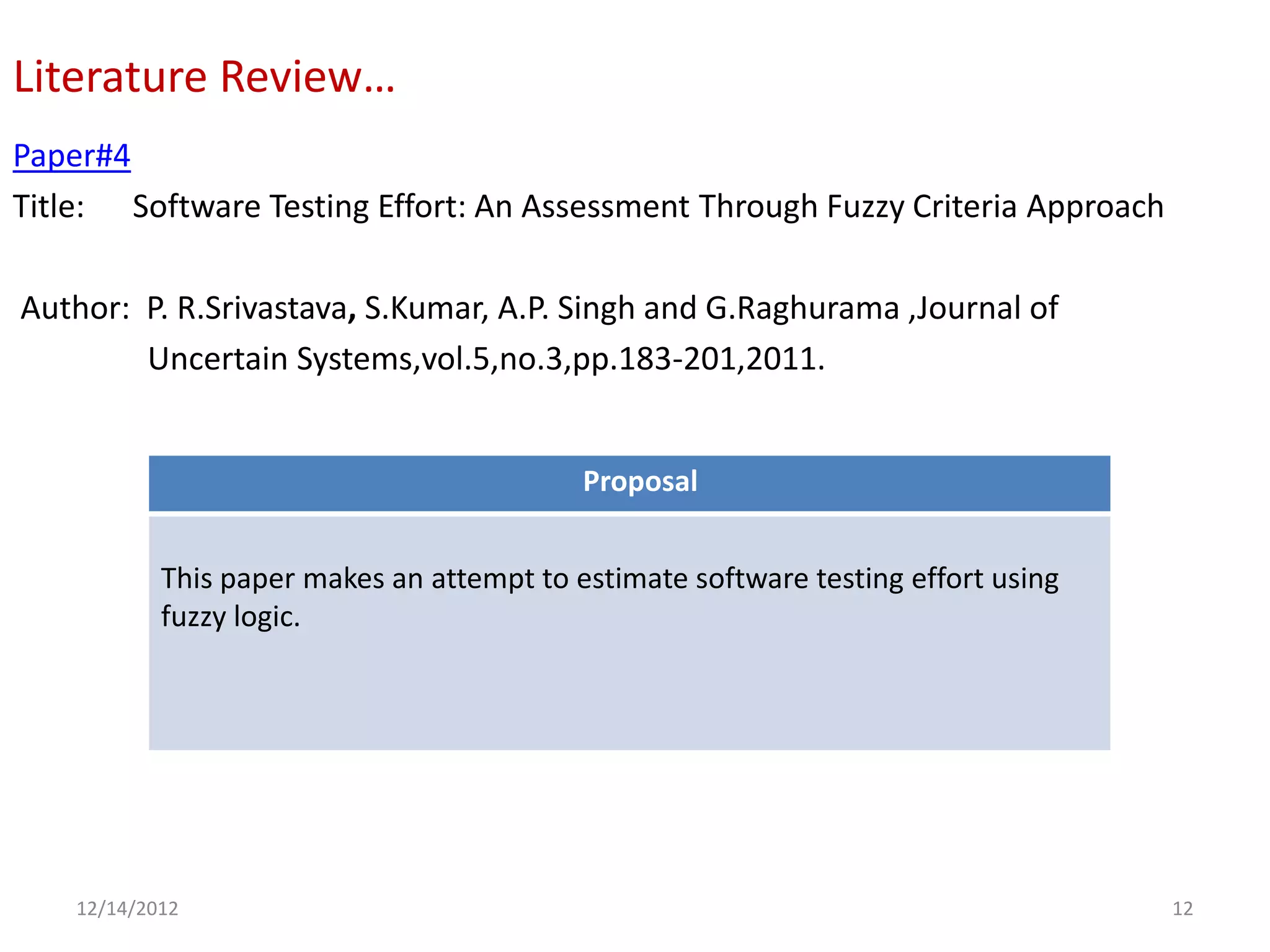 Literature Review…
Paper#4
Title: Software Testing Effort: An Assessment Through Fuzzy Criteria Approach

Author: P. R.Srivastava, S.Kumar, A.P. Singh and G.Raghurama ,Journal of
        Uncertain Systems,vol.5,no.3,pp.183-201,2011.


                                            Proposal


            This paper makes an attempt to estimate software testing effort using
            fuzzy logic.




    12/14/2012                                                                      12
 