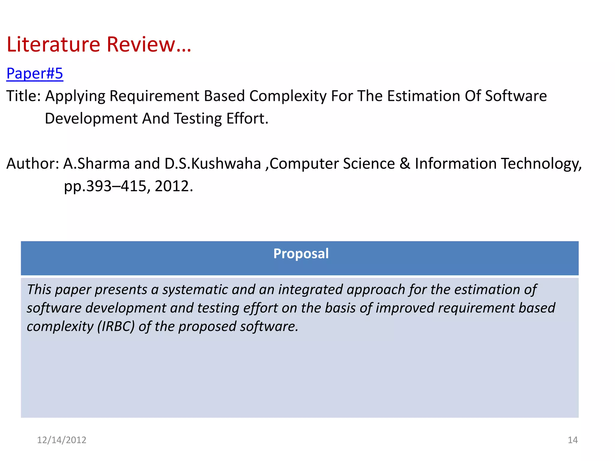 Literature Review…
Paper#5
Title: Applying Requirement Based Complexity For The Estimation Of Software
       Development And Testing Effort.

Author: A.Sharma and D.S.Kushwaha ,Computer Science & Information Technology,
        pp.393–415, 2012.


                                        Proposal

  This paper presents a systematic and an integrated approach for the estimation of
  software development and testing effort on the basis of improved requirement based
  complexity (IRBC) of the proposed software.




    12/14/2012                                                                         14
 