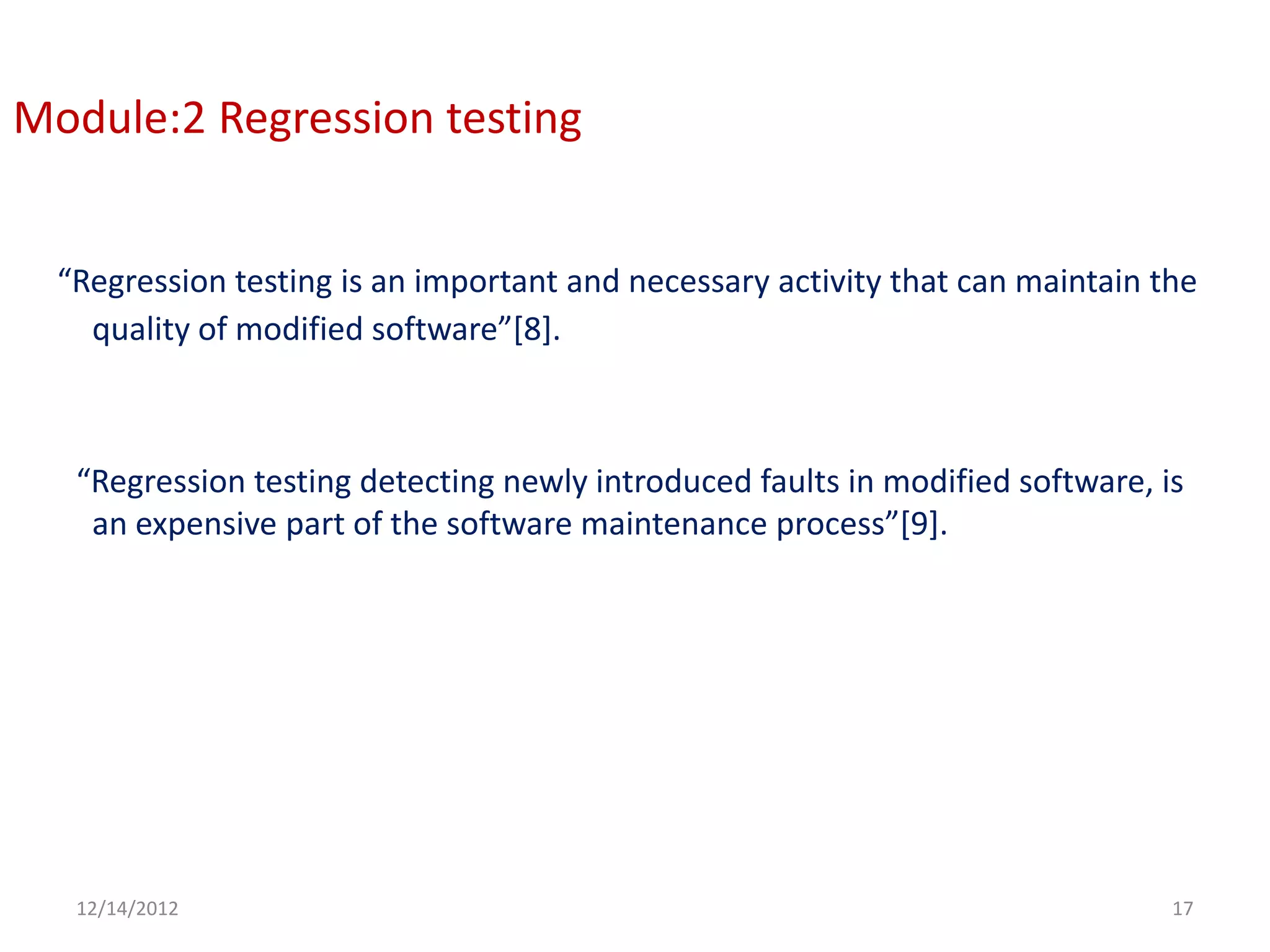 Module:2 Regression testing


  “Regression testing is an important and necessary activity that can maintain the
    quality of modified software”[8].



   “Regression testing detecting newly introduced faults in modified software, is
    an expensive part of the software maintenance process”[9].




   12/14/2012                                                                   17
 