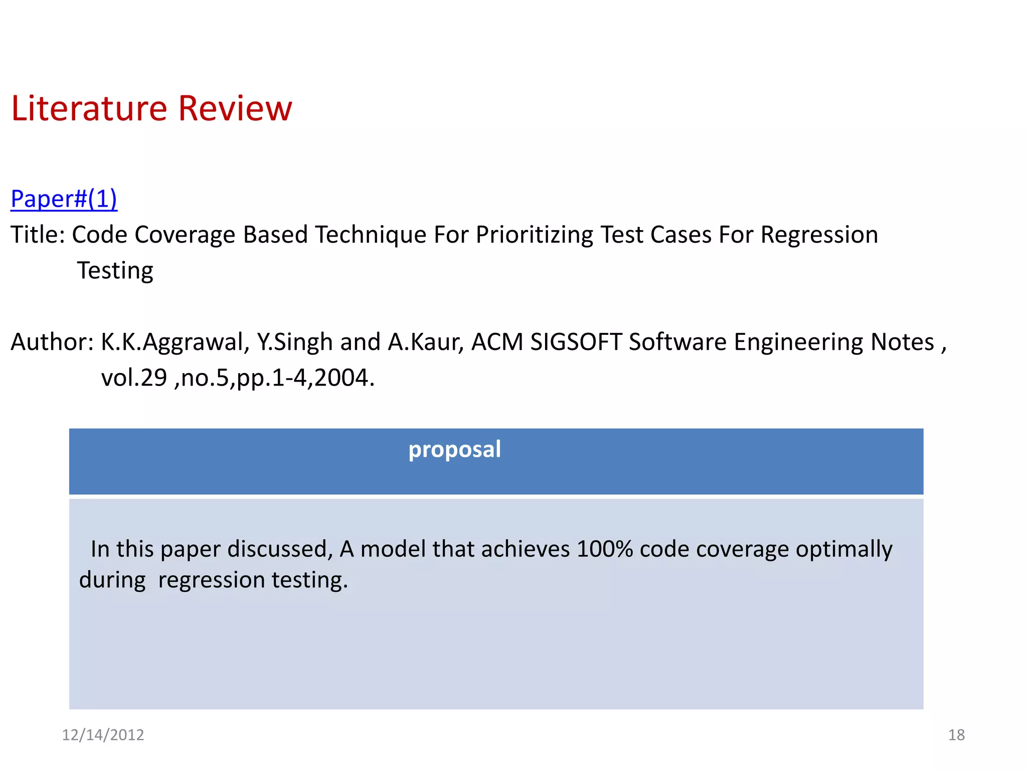Literature Review

Paper#(1)
Title: Code Coverage Based Technique For Prioritizing Test Cases For Regression
       Testing

Author: K.K.Aggrawal, Y.Singh and A.Kaur, ACM SIGSOFT Software Engineering Notes ,
        vol.29 ,no.5,pp.1-4,2004.

                                    proposal


       In this paper discussed, A model that achieves 100% code coverage optimally
      during regression testing.




    12/14/2012                                                                       18
 