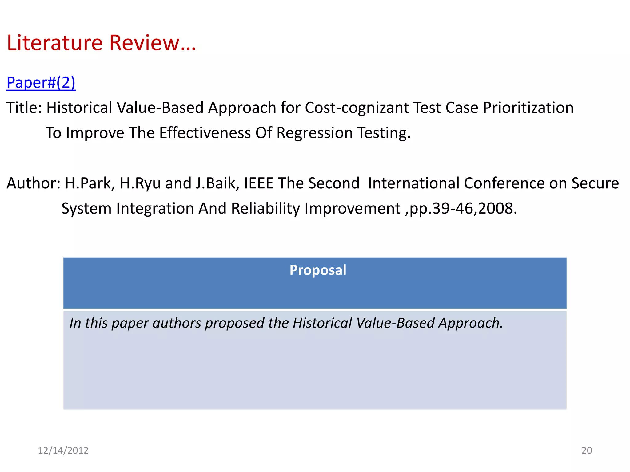 Literature Review…
Paper#(2)
Title: Historical Value-Based Approach for Cost-cognizant Test Case Prioritization
       To Improve The Effectiveness Of Regression Testing.

Author: H.Park, H.Ryu and J.Baik, IEEE The Second International Conference on Secure
       System Integration And Reliability Improvement ,pp.39-46,2008.


                                           Proposal


          In this paper authors proposed the Historical Value-Based Approach.




    12/14/2012                                                                       20
 