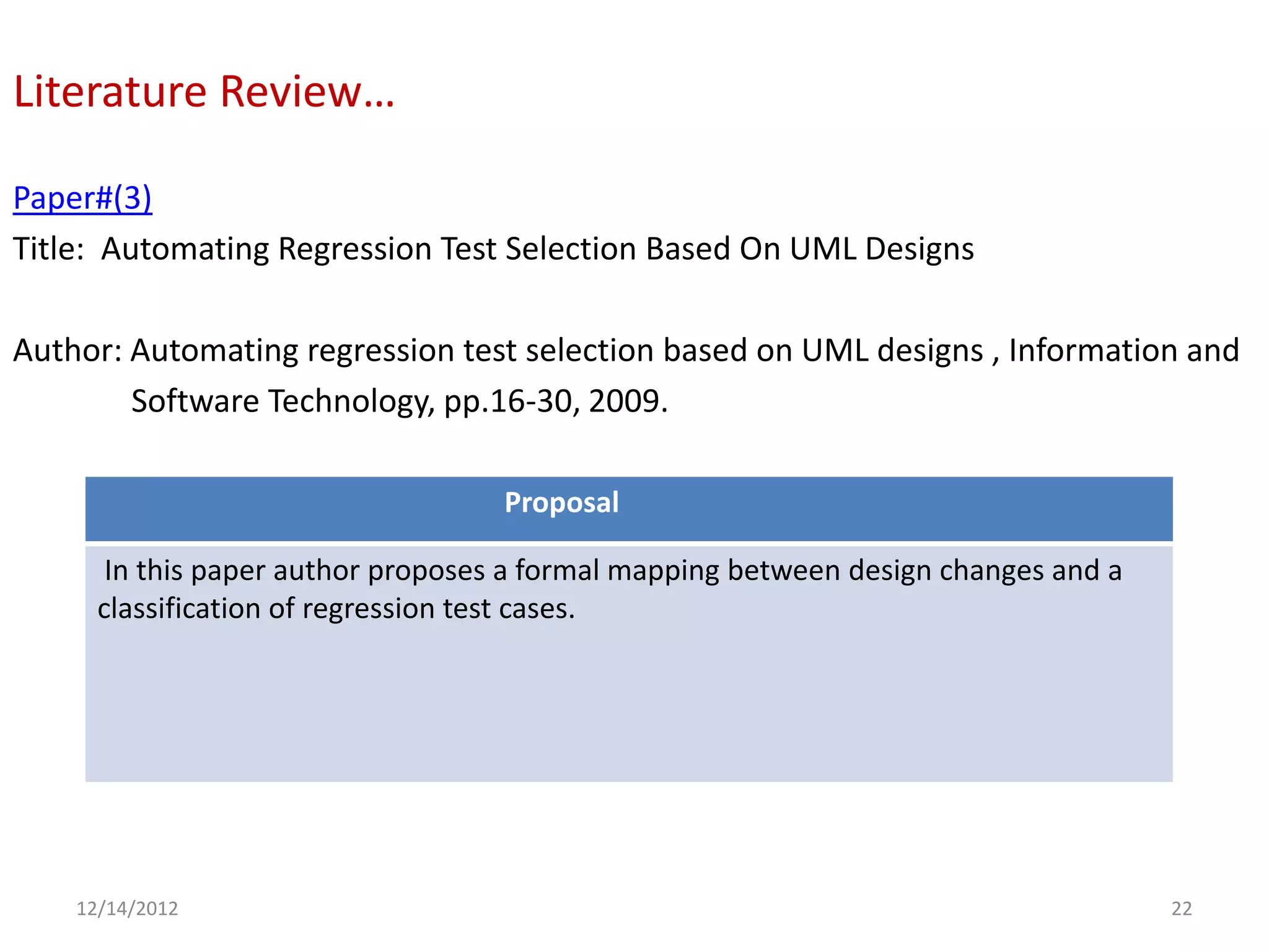 Literature Review…

Paper#(3)
Title: Automating Regression Test Selection Based On UML Designs

Author: Automating regression test selection based on UML designs , Information and
        Software Technology, pp.16-30, 2009.

                                    Proposal

       In this paper author proposes a formal mapping between design changes and a
      classification of regression test cases.




    12/14/2012                                                                       22
 
