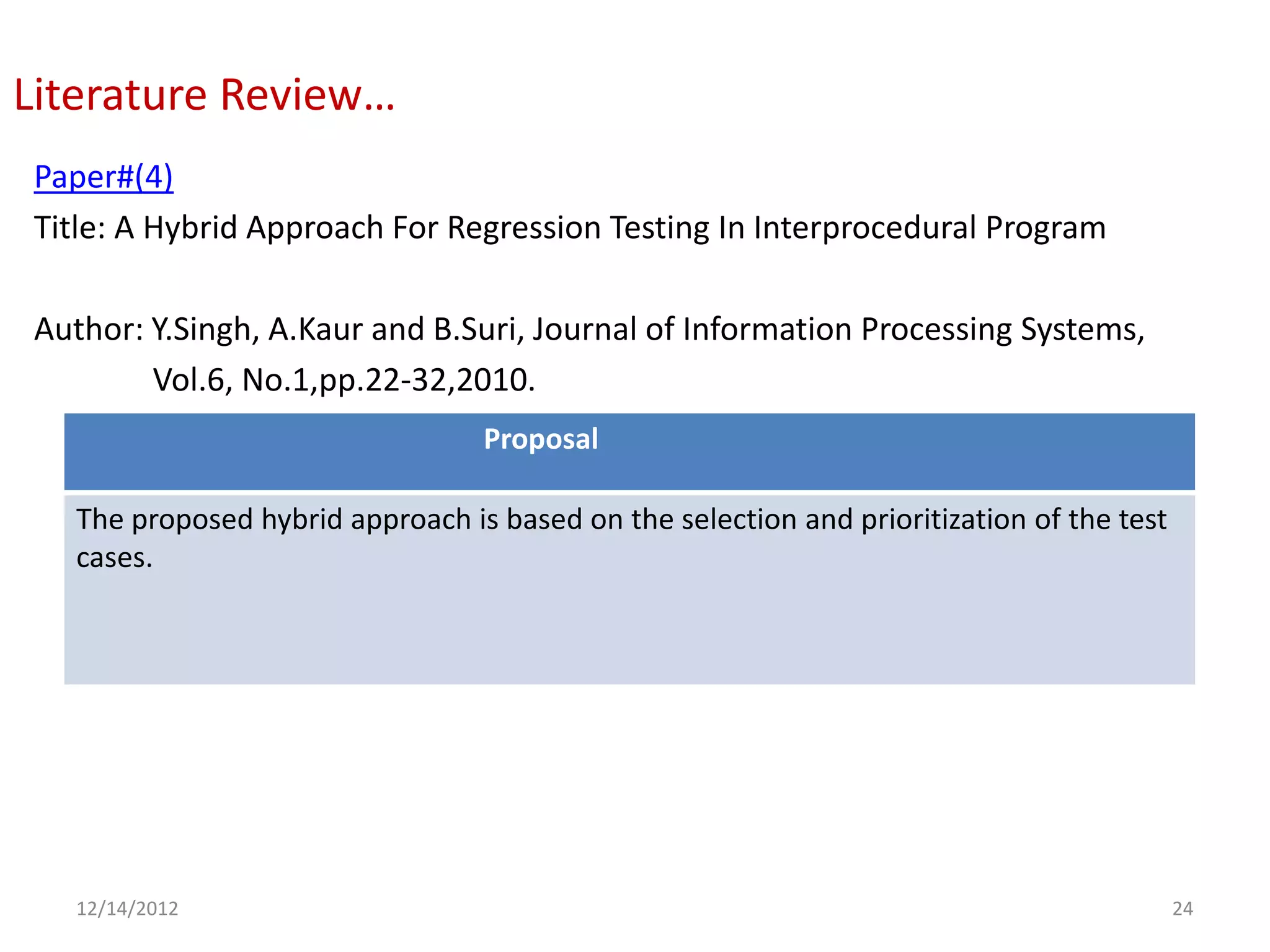 Literature Review…
Paper#(4)
Title: A Hybrid Approach For Regression Testing In Interprocedural Program

Author: Y.Singh, A.Kaur and B.Suri, Journal of Information Processing Systems,
        Vol.6, No.1,pp.22-32,2010.
                                 Proposal

  The proposed hybrid approach is based on the selection and prioritization of the test
  cases.




  12/14/2012                                                                              24
 