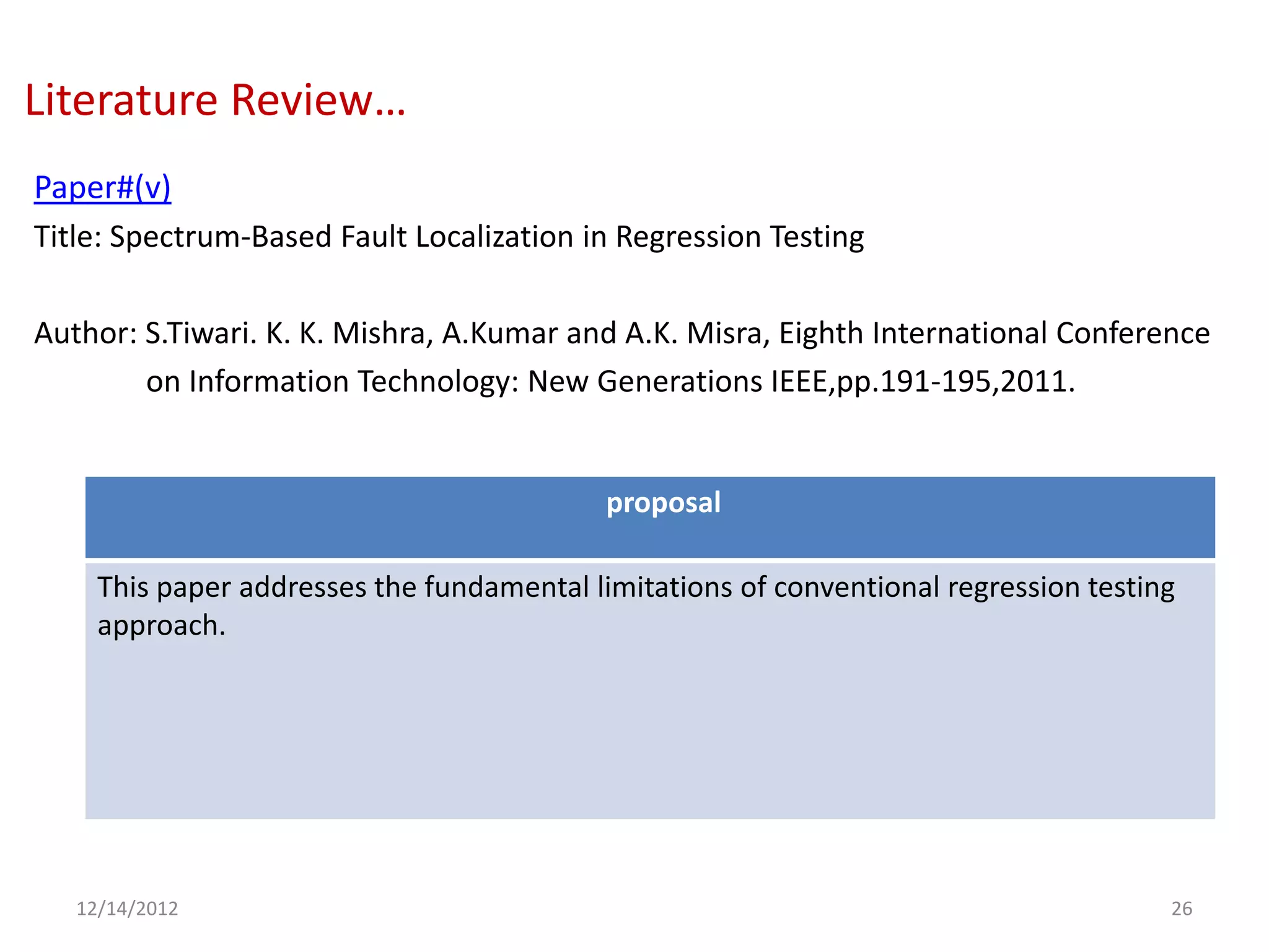 Literature Review…
Paper#(v)
Title: Spectrum-Based Fault Localization in Regression Testing

Author: S.Tiwari. K. K. Mishra, A.Kumar and A.K. Misra, Eighth International Conference
        on Information Technology: New Generations IEEE,pp.191-195,2011.


                                            proposal

     This paper addresses the fundamental limitations of conventional regression testing
     approach.




   12/14/2012                                                                          26
 