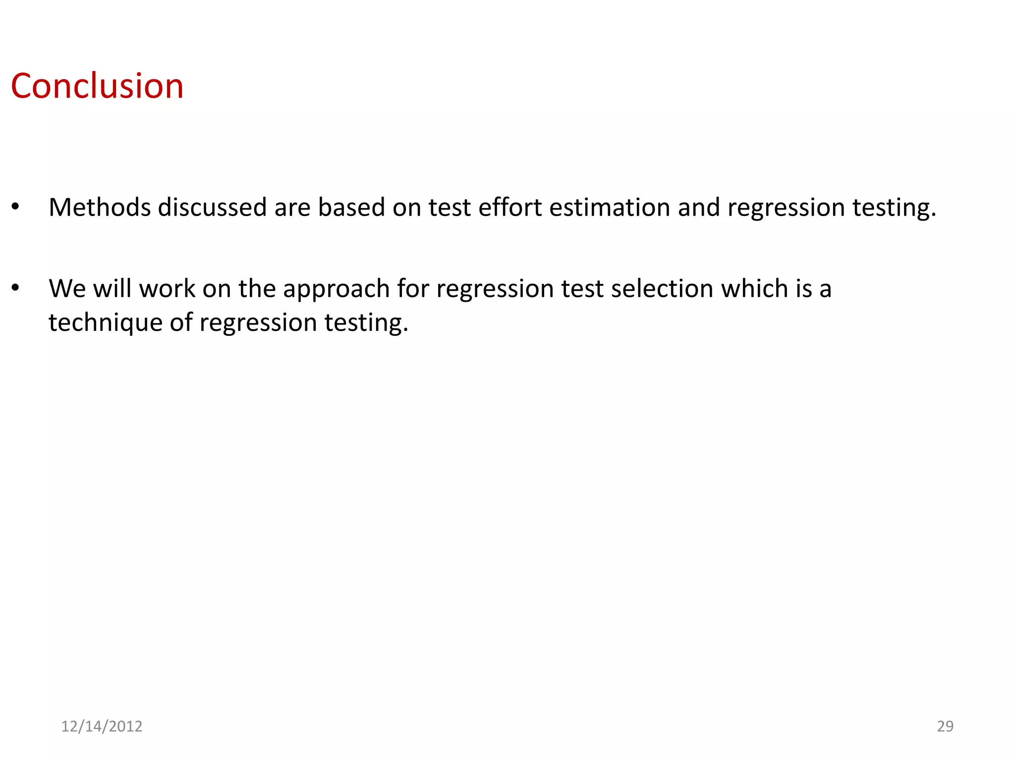 Conclusion

• Methods discussed are based on test effort estimation and regression testing.

• We will work on the approach for regression test selection which is a
  technique of regression testing.




    12/14/2012                                                                29
 