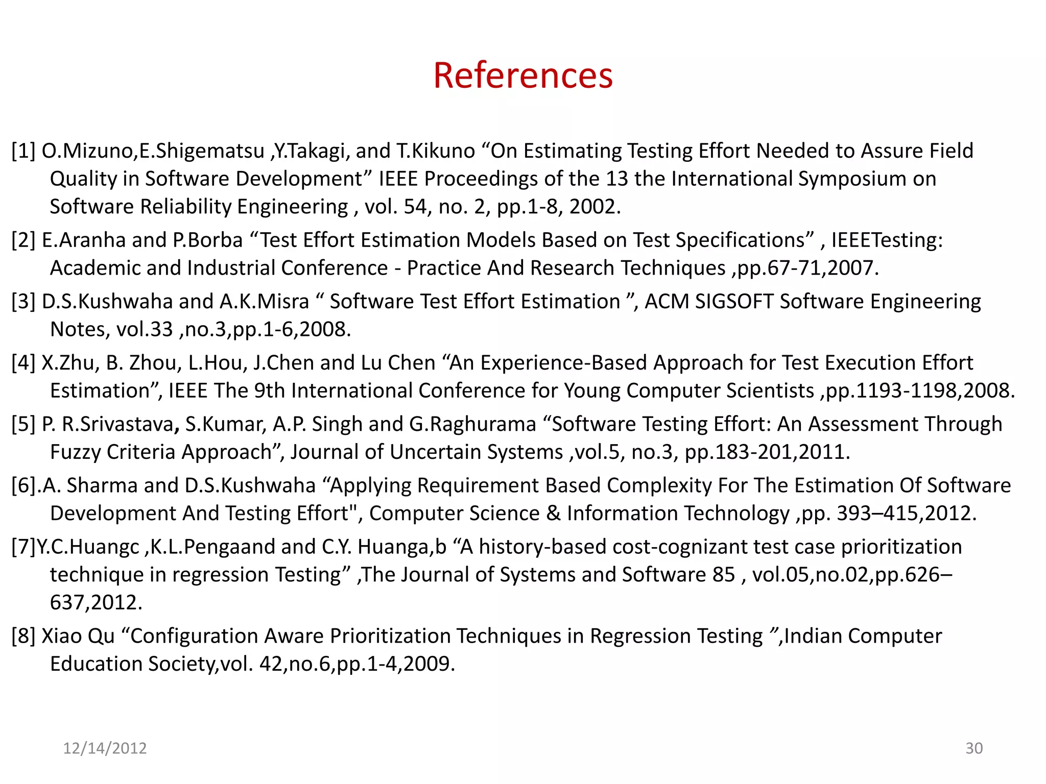 References
[1] O.Mizuno,E.Shigematsu ,Y.Takagi, and T.Kikuno “On Estimating Testing Effort Needed to Assure Field
     Quality in Software Development” IEEE Proceedings of the 13 the International Symposium on
     Software Reliability Engineering , vol. 54, no. 2, pp.1-8, 2002.
[2] E.Aranha and P.Borba “Test Effort Estimation Models Based on Test Specifications” , IEEETesting:
     Academic and Industrial Conference - Practice And Research Techniques ,pp.67-71,2007.
[3] D.S.Kushwaha and A.K.Misra “ Software Test Effort Estimation ”, ACM SIGSOFT Software Engineering
     Notes, vol.33 ,no.3,pp.1-6,2008.
[4] X.Zhu, B. Zhou, L.Hou, J.Chen and Lu Chen “An Experience-Based Approach for Test Execution Effort
     Estimation”, IEEE The 9th International Conference for Young Computer Scientists ,pp.1193-1198,2008.
[5] P. R.Srivastava, S.Kumar, A.P. Singh and G.Raghurama “Software Testing Effort: An Assessment Through
     Fuzzy Criteria Approach”, Journal of Uncertain Systems ,vol.5, no.3, pp.183-201,2011.
[6].A. Sharma and D.S.Kushwaha “Applying Requirement Based Complexity For The Estimation Of Software
     Development And Testing Effort", Computer Science & Information Technology ,pp. 393–415,2012.
[7]Y.C.Huangc ,K.L.Pengaand and C.Y. Huanga,b “A history-based cost-cognizant test case prioritization
     technique in regression Testing” ,The Journal of Systems and Software 85 , vol.05,no.02,pp.626–
     637,2012.
[8] Xiao Qu “Configuration Aware Prioritization Techniques in Regression Testing ”,Indian Computer
     Education Society,vol. 42,no.6,pp.1-4,2009.


     12/14/2012                                                                                    30
 