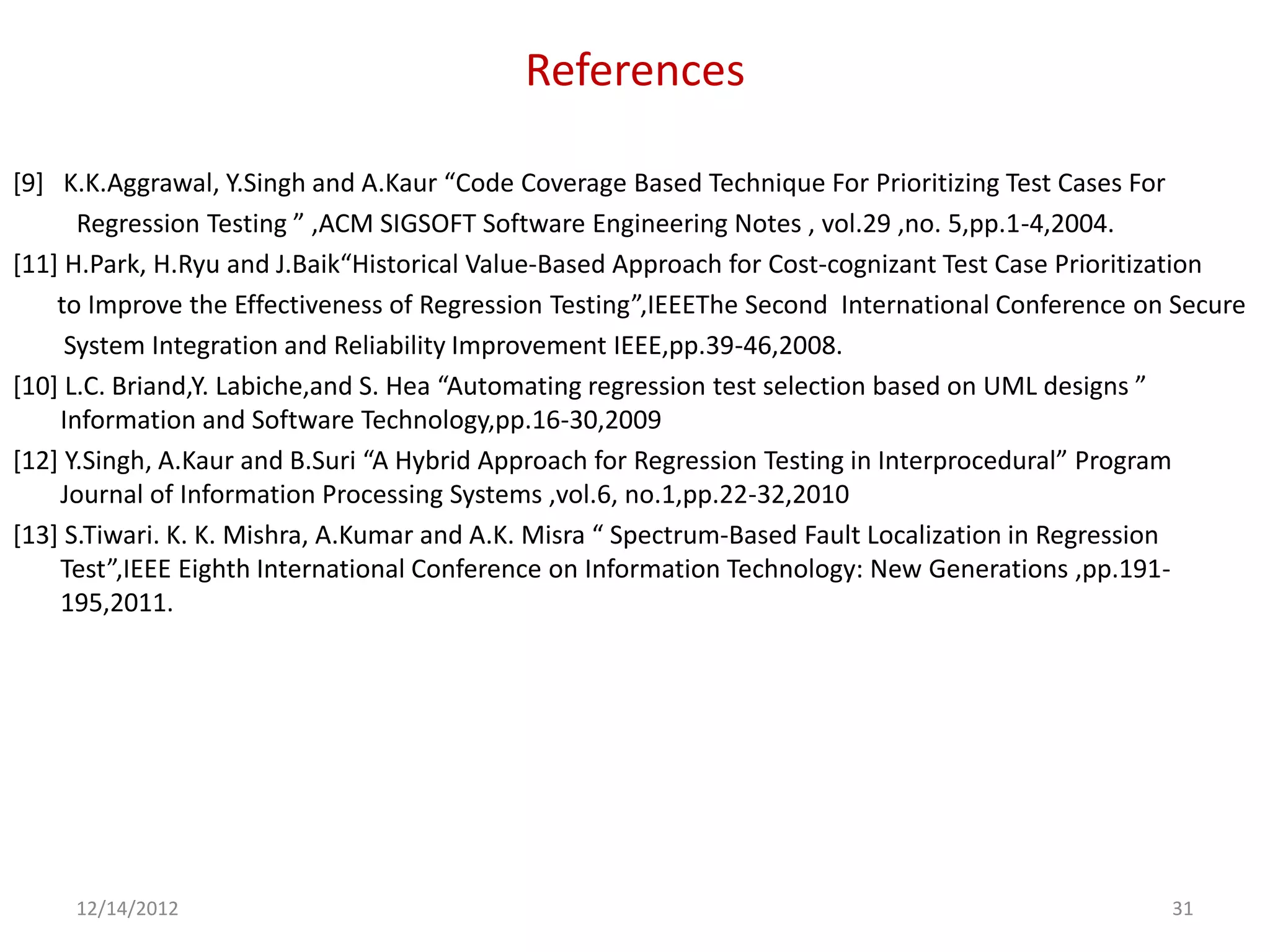 References

[9] K.K.Aggrawal, Y.Singh and A.Kaur “Code Coverage Based Technique For Prioritizing Test Cases For
      Regression Testing ” ,ACM SIGSOFT Software Engineering Notes , vol.29 ,no. 5,pp.1-4,2004.
[11] H.Park, H.Ryu and J.Baik“Historical Value-Based Approach for Cost-cognizant Test Case Prioritization
    to Improve the Effectiveness of Regression Testing”,IEEEThe Second International Conference on Secure
     System Integration and Reliability Improvement IEEE,pp.39-46,2008.
[10] L.C. Briand,Y. Labiche,and S. Hea “Automating regression test selection based on UML designs ”
    Information and Software Technology,pp.16-30,2009
[12] Y.Singh, A.Kaur and B.Suri “A Hybrid Approach for Regression Testing in Interprocedural” Program
    Journal of Information Processing Systems ,vol.6, no.1,pp.22-32,2010
[13] S.Tiwari. K. K. Mishra, A.Kumar and A.K. Misra “ Spectrum-Based Fault Localization in Regression
    Test”,IEEE Eighth International Conference on Information Technology: New Generations ,pp.191-
    195,2011.




     12/14/2012                                                                                   31
 