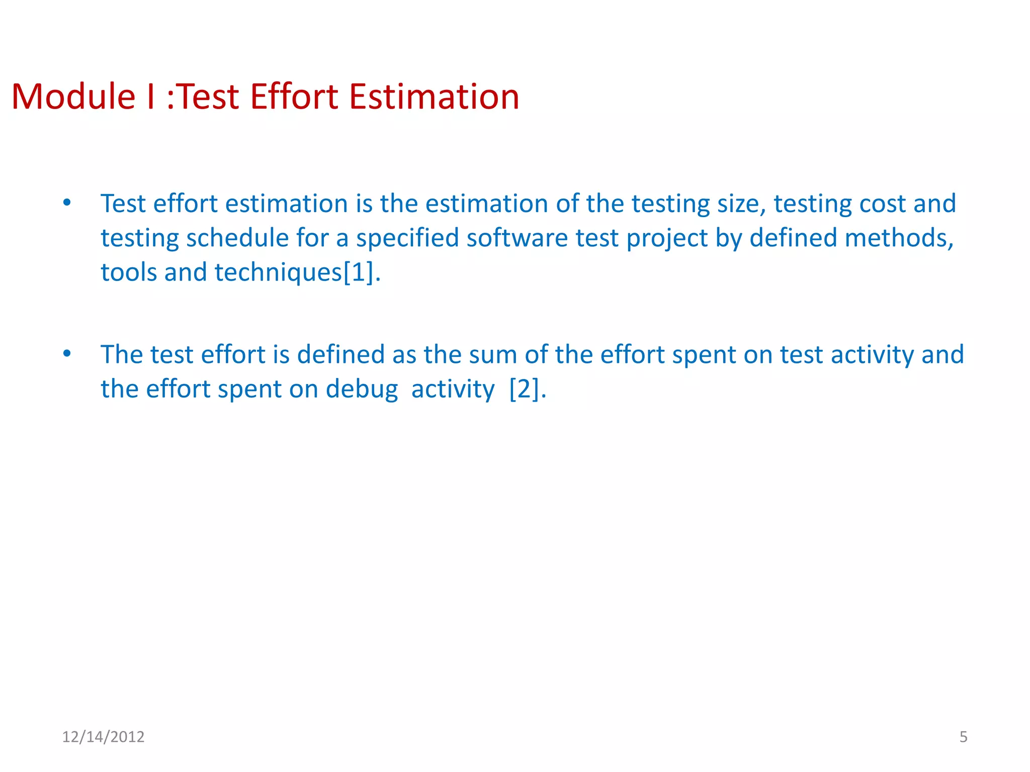 Module I :Test Effort Estimation

   • Test effort estimation is the estimation of the testing size, testing cost and
     testing schedule for a specified software test project by defined methods,
     tools and techniques[1].

   • The test effort is defined as the sum of the effort spent on test activity and
     the effort spent on debug activity [2].




   12/14/2012                                                                         5
 