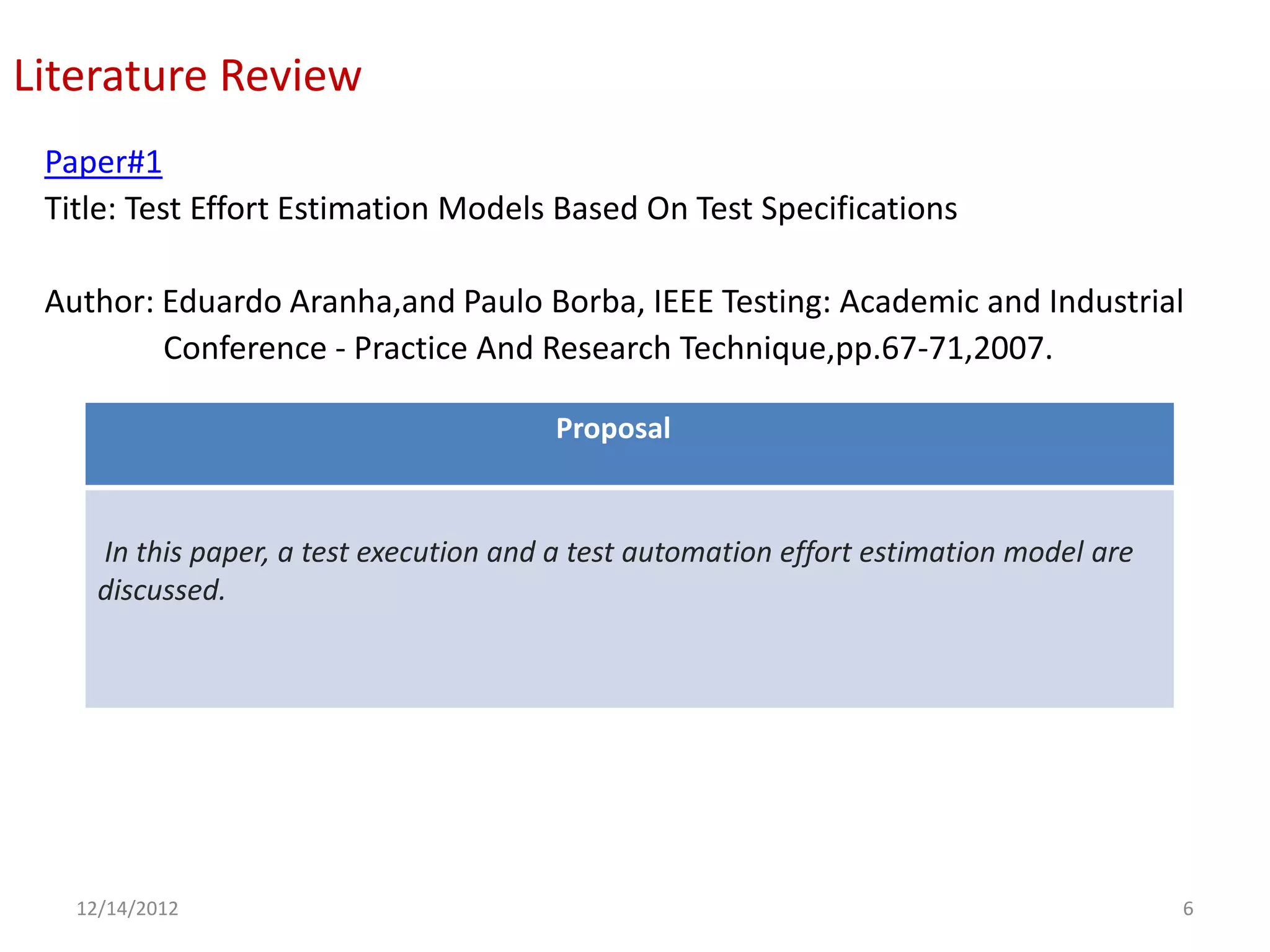 Literature Review
 Paper#1
 Title: Test Effort Estimation Models Based On Test Specifications

 Author: Eduardo Aranha,and Paulo Borba, IEEE Testing: Academic and Industrial
         Conference - Practice And Research Technique,pp.67-71,2007.

                                        Proposal


     In this paper, a test execution and a test automation effort estimation model are
     discussed.




   12/14/2012                                                                            6
 