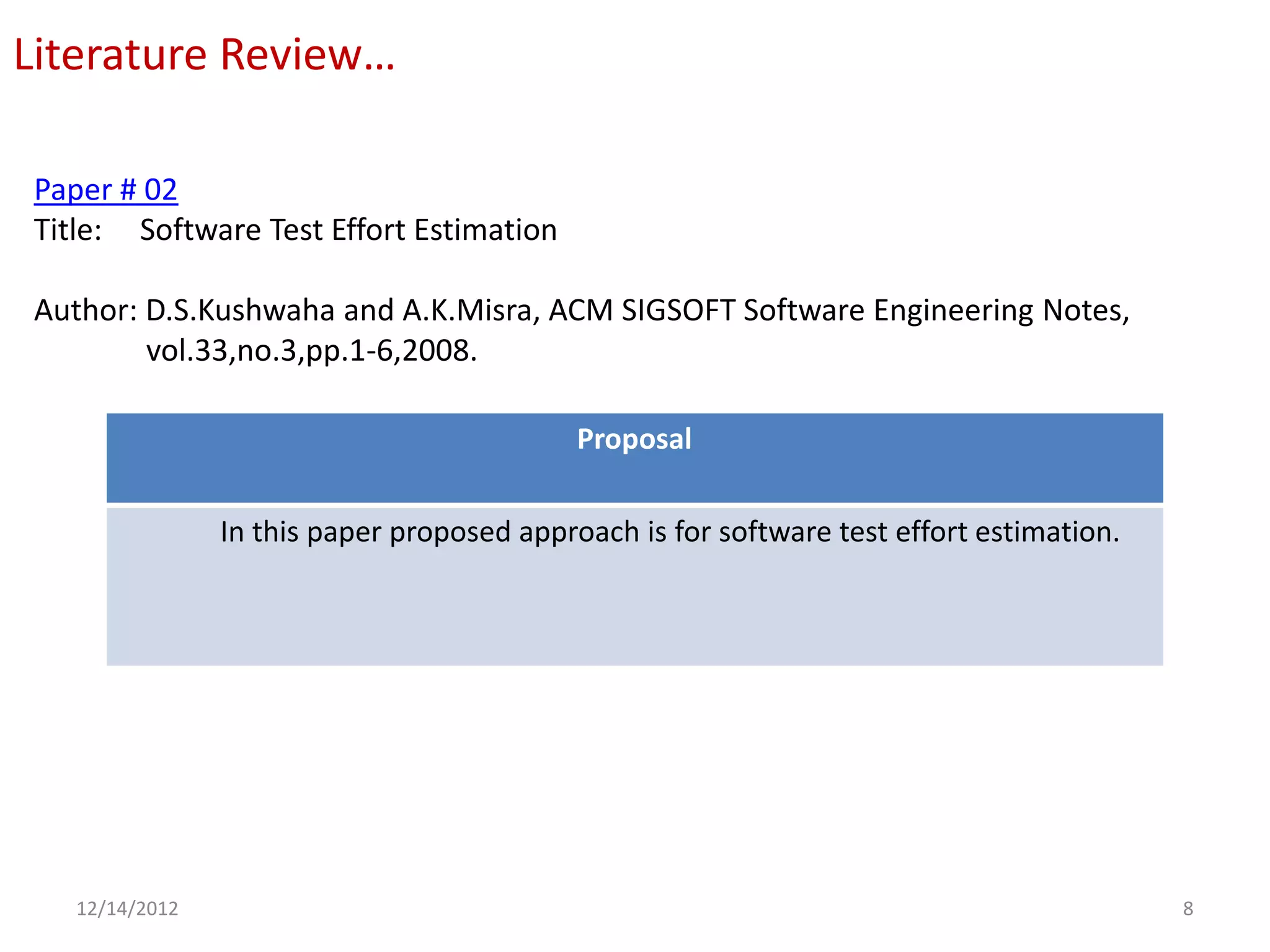 Literature Review…

Paper # 02
Title: Software Test Effort Estimation

Author: D.S.Kushwaha and A.K.Misra, ACM SIGSOFT Software Engineering Notes,
        vol.33,no.3,pp.1-6,2008.

                                            Proposal

                In this paper proposed approach is for software test effort estimation.




   12/14/2012                                                                             8
 