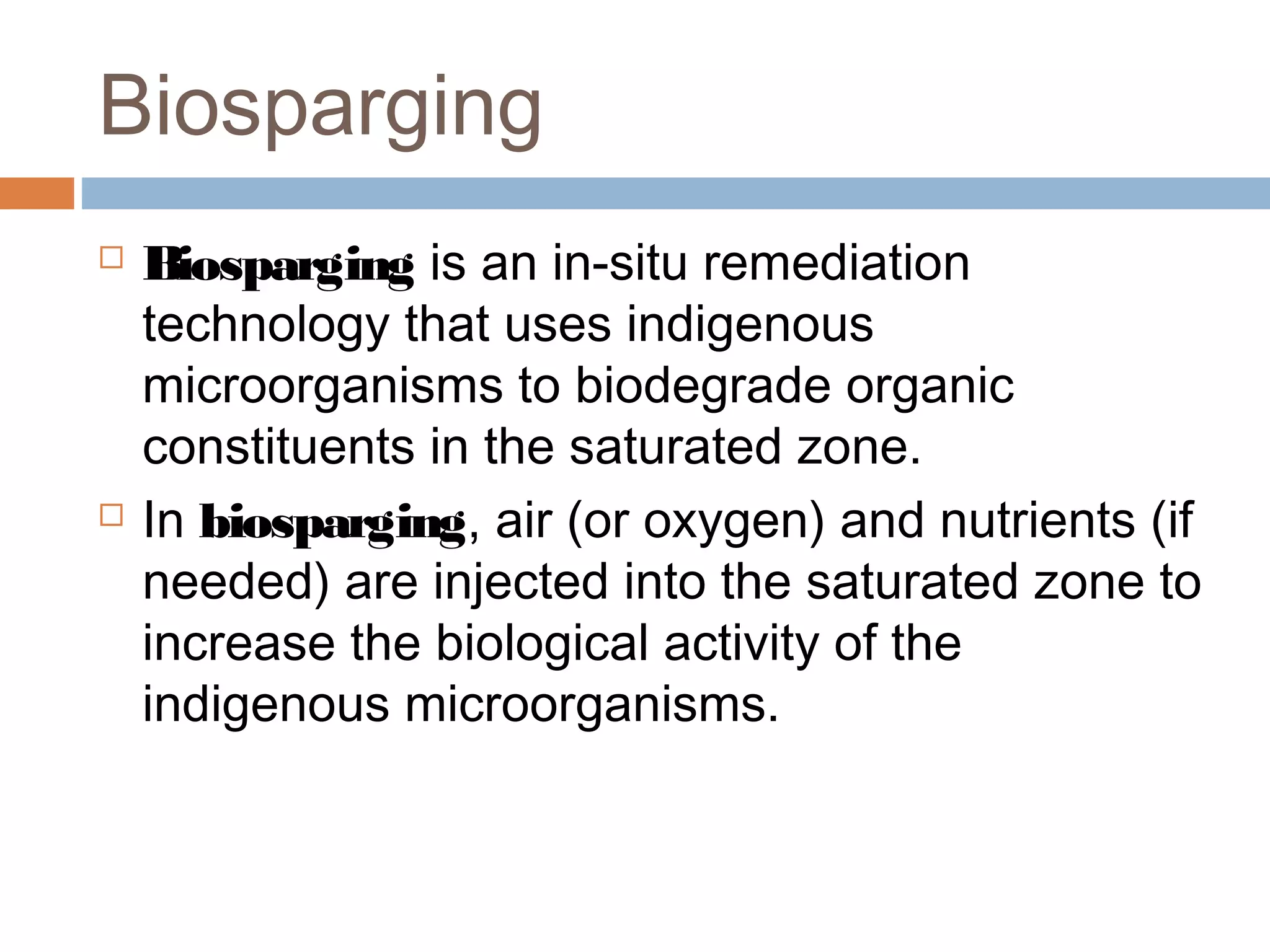 Biosparging
 Biosparging is an in-situ remediation
technology that uses indigenous
microorganisms to biodegrade organic
constituents in the saturated zone.
 In biosparging, air (or oxygen) and nutrients (if
needed) are injected into the saturated zone to
increase the biological activity of the
indigenous microorganisms.
 