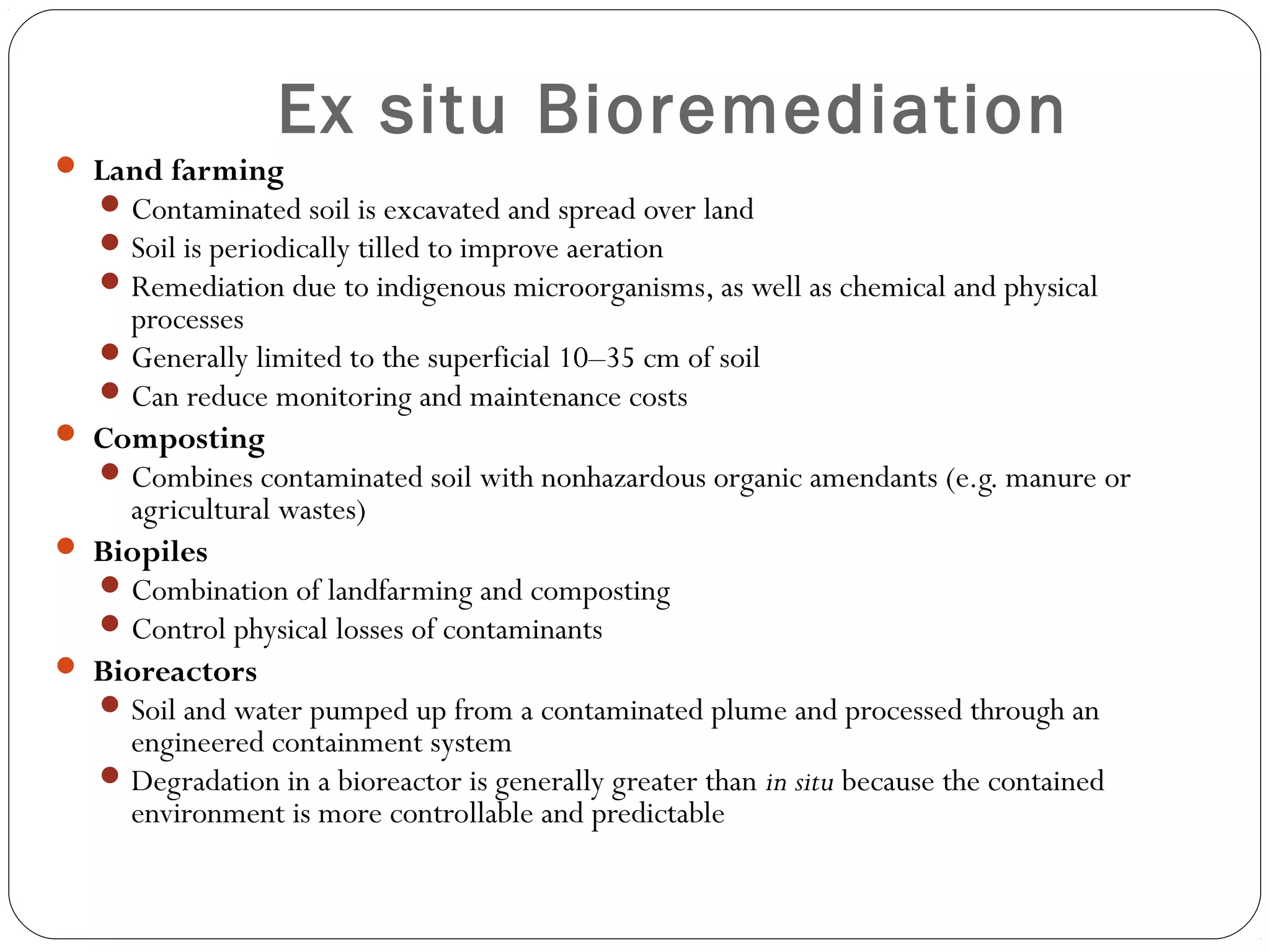 Ex situ Bioremediation
 Land farming
Contaminated soil is excavated and spread over land
Soil is periodically tilled to improve aeration
Remediation due to indigenous microorganisms, as well as chemical and physical
processes
Generally limited to the superficial 10–35 cm of soil
Can reduce monitoring and maintenance costs
 Composting
Combines contaminated soil with nonhazardous organic amendants (e.g. manure or
agricultural wastes)
 Biopiles
Combination of landfarming and composting
Control physical losses of contaminants
 Bioreactors
Soil and water pumped up from a contaminated plume and processed through an
engineered containment system
Degradation in a bioreactor is generally greater than in situ because the contained
environment is more controllable and predictable
 