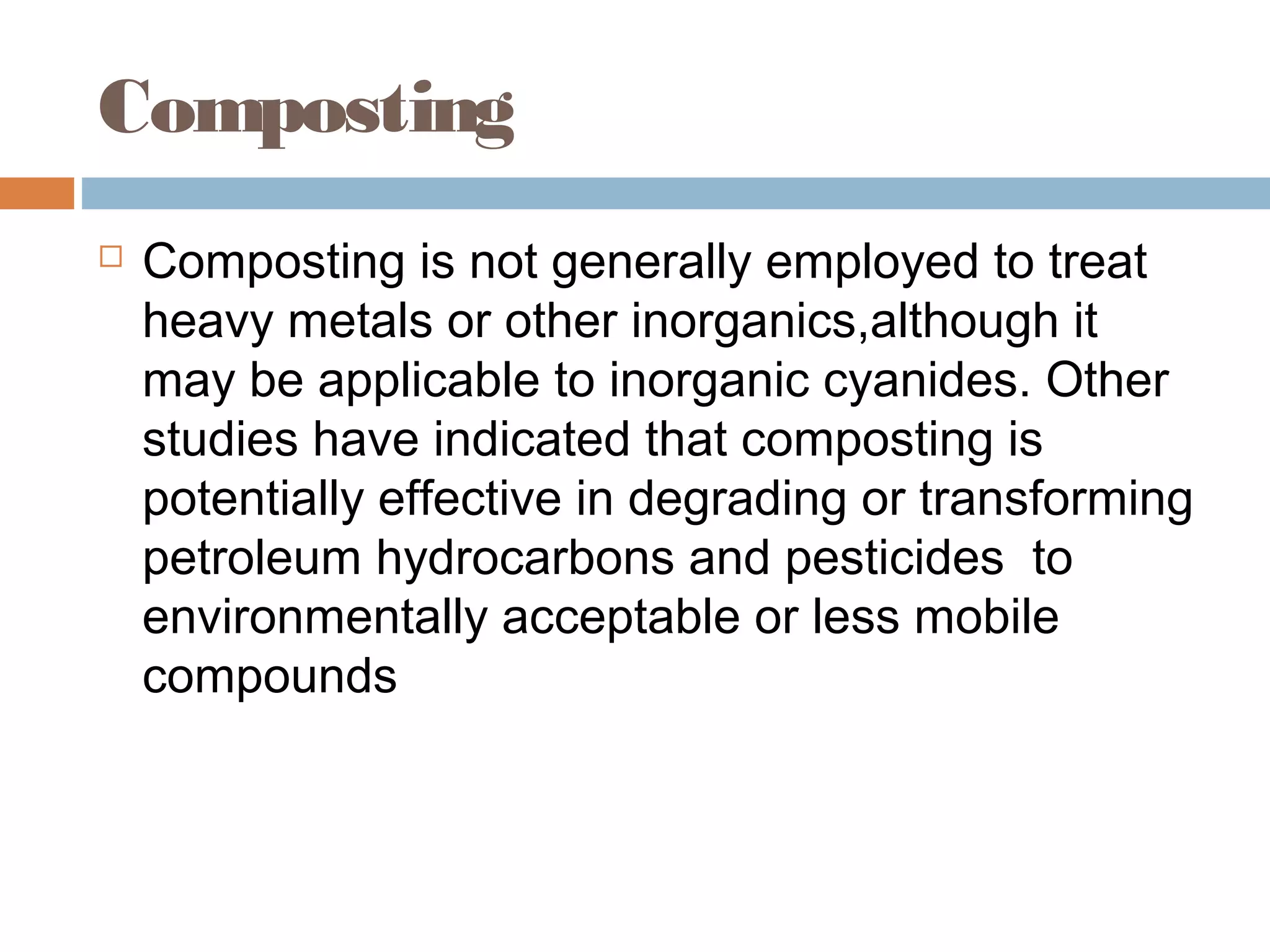 Composting
 Composting is not generally employed to treat
heavy metals or other inorganics,although it
may be applicable to inorganic cyanides. Other
studies have indicated that composting is
potentially effective in degrading or transforming
petroleum hydrocarbons and pesticides to
environmentally acceptable or less mobile
compounds
 