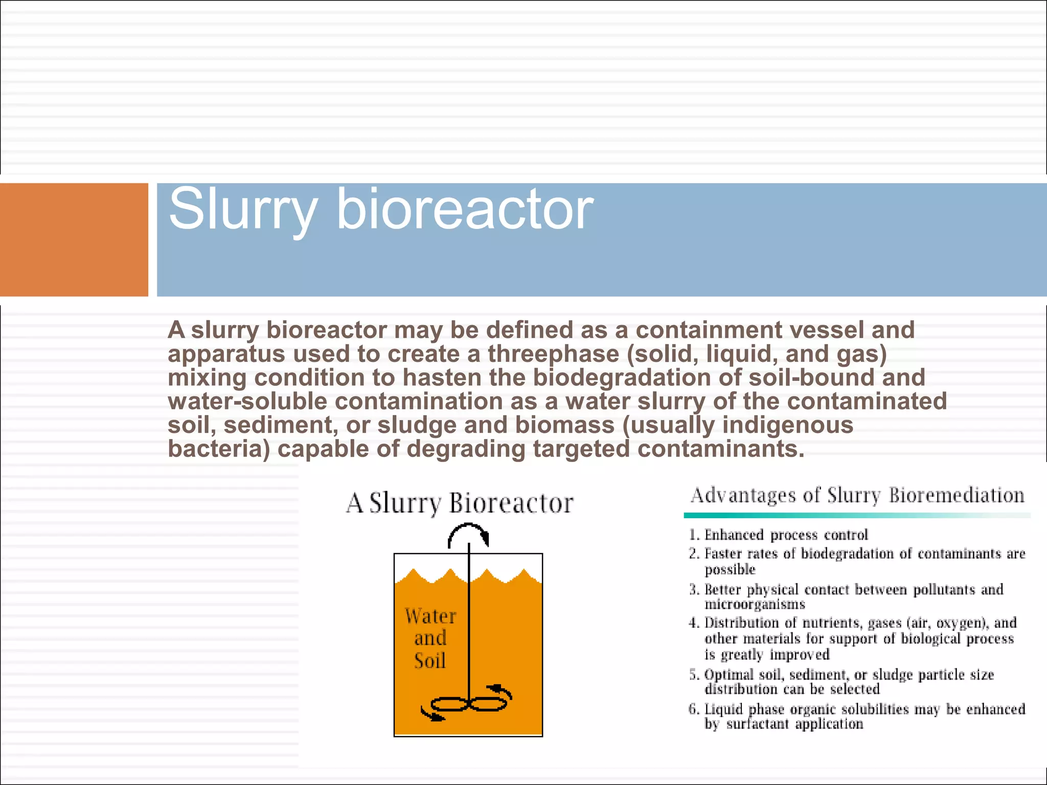 A slurry bioreactor may be defined as a containment vessel and
apparatus used to create a threephase (solid, liquid, and gas)
mixing condition to hasten the biodegradation of soil-bound and
water-soluble contamination as a water slurry of the contaminated
soil, sediment, or sludge and biomass (usually indigenous
bacteria) capable of degrading targeted contaminants.
Slurry bioreactor
 