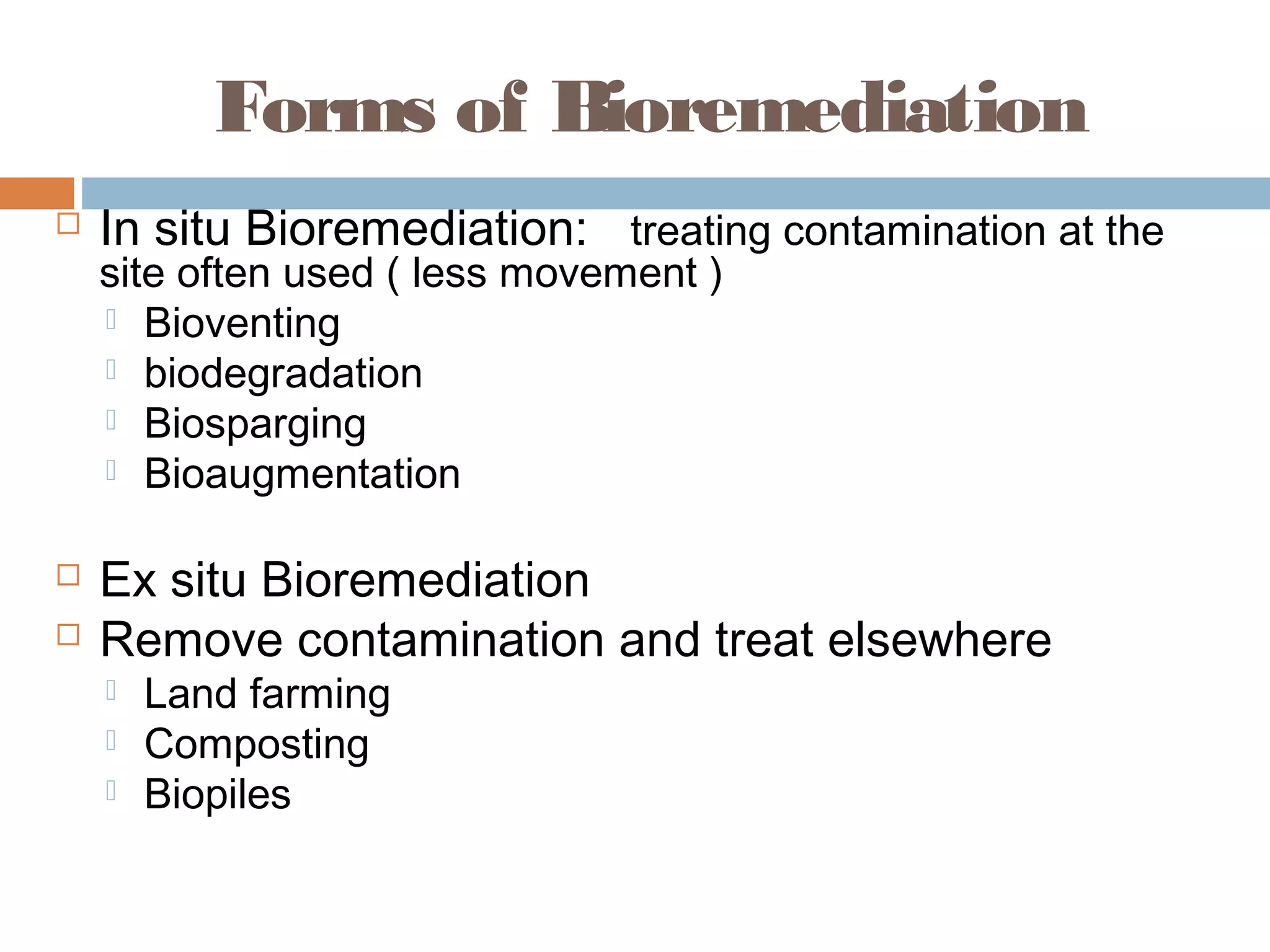 Forms of Bioremediation
 In situ Bioremediation: treating contamination at the
site often used ( less movement )
 Bioventing
 biodegradation
 Biosparging
 Bioaugmentation
 Ex situ Bioremediation
 Remove contamination and treat elsewhere
 Land farming
 Composting
 Biopiles
 