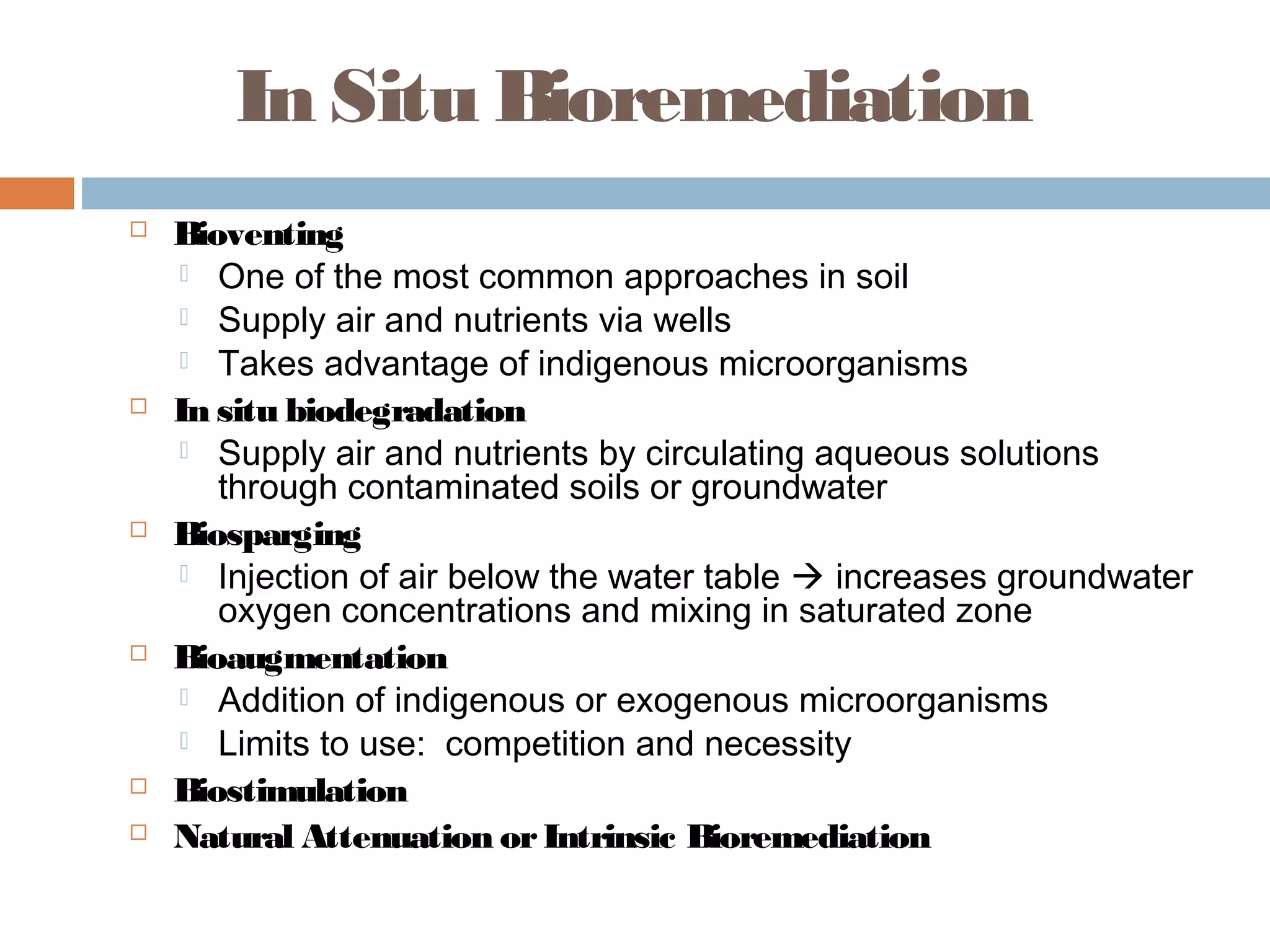 In Situ Bioremediation
 Bioventing
 One of the most common approaches in soil
 Supply air and nutrients via wells
 Takes advantage of indigenous microorganisms
 In situ biodegradation
 Supply air and nutrients by circulating aqueous solutions
through contaminated soils or groundwater
 Biosparging
 Injection of air below the water table  increases groundwater
oxygen concentrations and mixing in saturated zone
 Bioaugmentation
 Addition of indigenous or exogenous microorganisms
 Limits to use: competition and necessity
 Biostimulation
 Natural Attenuation orIntrinsic Bioremediation
 