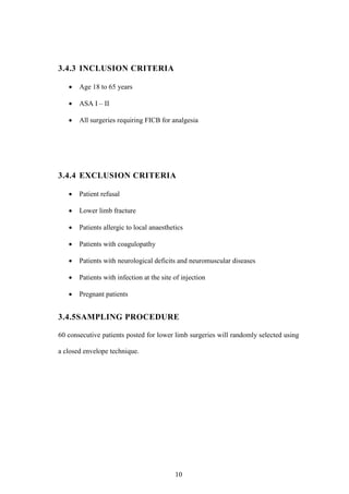 10
3.4.3 INCLUSION CRITERIA
 Age 18 to 65 years
 ASA I – II
 All surgeries requiring FICB for analgesia
3.4.4 EXCLUSION CRITERIA
 Patient refusal
 Lower limb fracture
 Patients allergic to local anaesthetics
 Patients with coagulopathy
 Patients with neurological deficits and neuromuscular diseases
 Patients with infection at the site of injection
 Pregnant patients
3.4.5SAMPLING PROCEDURE
60 consecutive patients posted for lower limb surgeries will randomly selected using
a closed envelope technique.
 