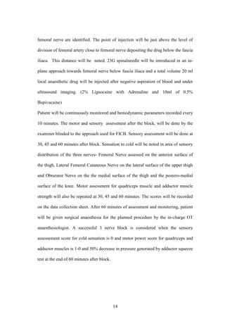 14
femoral nerve are identified. The point of injection will be just above the level of
division of femoral artery close to femoral nerve depositing the drug below the fascia
iliaca. This distance will be noted. 23G spinalneedle will be introduced in an in-
plane approach towards femoral nerve below fascia iliaca and a total volume 20 ml
local anaesthetic drug will be injected after negative aspiration of blood and under
ultrasound imaging. (2% Lignocaine with Adrenaline and 10ml of 0.5%
Bupivacaine)
Patient will be continuously monitored and hemodynamic parameters recorded every
10 minutes. The motor and sensory assessment after the block, will be done by the
examiner blinded to the approach used for FICB. Sensory assessment will be done at
30, 45 and 60 minutes after block. Sensation to cold will be noted in area of sensory
distribution of the three nerves- Femoral Nerve assessed on the anterior surface of
the thigh, Lateral Femoral Cutaneous Nerve on the lateral surface of the upper thigh
and Obturator Nerve on the the medial surface of the thigh and the postero-medial
surface of the knee. Motor assessment for quadriceps muscle and adductor muscle
strength will also be repeated at 30, 45 and 60 minutes. The scores will be recorded
on the data collection sheet. After 60 minutes of assessment and monitoring, patient
will be given surgical anaesthesia for the planned procedure by the in-charge OT
anaesthesiologist. A successful 3 nerve block is considered when the sensory
assessement score for cold sensation is 0 and motor power score for quadriceps and
adductor muscles is 1-0 and 50% decrease in pressure generated by adductor squeeze
test at the end of 60 minutes after block.
 