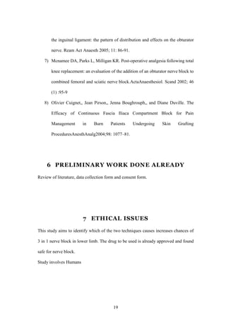 19
the inguinal ligament: the pattern of distribution and effects on the obturator
nerve. Ream Act Anaesth 2005; 11: 86-91.
7) Mcnamee DA, Parks L, Milligan KR. Post-operative analgesia following total
knee replacement: an evaluation of the addition of an obturator nerve block to
combined femoral and sciatic nerve block.ActaAnaesthesiol. Scand 2002; 46
(1) :95-9
8) Olivier Cuignet,, Jean Pirson,, Jenna Boughrouph,, and Diane Duville. The
Efficacy of Continuous Fascia Iliaca Compartment Block for Pain
Management in Burn Patients Undergoing Skin Grafting
ProceduresAnesthAnalg2004;98: 1077–81.
6 PRELIMINARY WORK DONE ALREADY
Review of literature, data collection form and consent form.
7 ETHICAL ISSUES
This study aims to identify which of the two techniques causes increases chances of
3 in 1 nerve block in lower limb. The drug to be used is already approved and found
safe for nerve block.
Study involves Humans
 