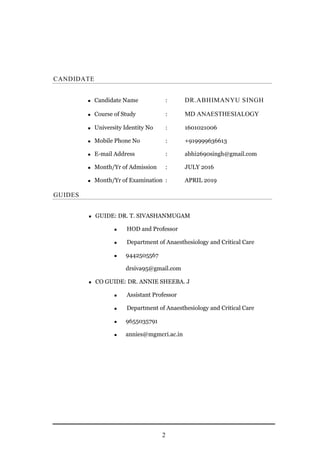 2
CANDIDATE
 Candidate Name : DR.ABHIMANYU SINGH
 Course of Study : MD ANAESTHESIALOGY
 University Identity No : 1601021006
 Mobile Phone No : +919999636613
 E-mail Address : abhi2690singh@gmail.com
 Month/Yr of Admission : JULY 2016
 Month/Yr of Examination : APRIL 2019
GUIDES
 GUIDE: DR. T. SIVASHANMUGAM
 HOD and Professor
 Department of Anaesthesiology and Critical Care
 9442505567
drsiva95@gmail.com
 CO GUIDE: DR. ANNIE SHEEBA. J
 Assistant Professor
 Department of Anaesthesiology and Critical Care
 9655035791
 annies@mgmcri.ac.in
 