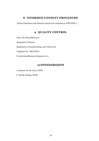 20
8 INFORMED CONSENT PROCEDURE
Patient information and informed consent form isattached as APPENDIX 2
9 QUALITY CONTROL
Name: Dr.HemanthKumar.V
Designation: Professor
Department of Anaesthesiology and Critical Care
Telephone No: 9003550553
E-mail:hemanthkumarvr@mgmcri.ac.in
10 SPONSORSHIPS
a. Sponsors for the study: NONE
b. Outside funding: NONE
 