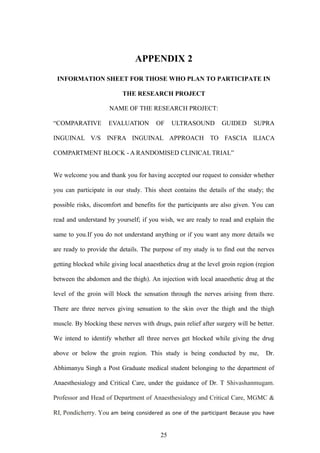 25
APPENDIX 2
INFORMATION SHEET FOR THOSE WHO PLAN TO PARTICIPATE IN
THE RESEARCH PROJECT
NAME OF THE RESEARCH PROJECT:
“COMPARATIVE EVALUATION OF ULTRASOUND GUIDED SUPRA
INGUINAL V/S INFRA INGUINAL APPROACH TO FASCIA ILIACA
COMPARTMENT BLOCK - A RANDOMISED CLINICAL TRIAL”
We welcome you and thank you for having accepted our request to consider whether
you can participate in our study. This sheet contains the details of the study; the
possible risks, discomfort and benefits for the participants are also given. You can
read and understand by yourself; if you wish, we are ready to read and explain the
same to you.If you do not understand anything or if you want any more details we
are ready to provide the details. The purpose of my study is to find out the nerves
getting blocked while giving local anaesthetics drug at the level groin region (region
between the abdomen and the thigh). An injection with local anaesthetic drug at the
level of the groin will block the sensation through the nerves arising from there.
There are three nerves giving sensation to the skin over the thigh and the thigh
muscle. By blocking these nerves with drugs, pain relief after surgery will be better.
We intend to identify whether all three nerves get blocked while giving the drug
above or below the groin region. This study is being conducted by me, Dr.
Abhimanyu Singh a Post Graduate medical student belonging to the department of
Anaesthesialogy and Critical Care, under the guidance of Dr. T Shivashanmugam.
Professor and Head of Department of Anaesthesialogy and Critical Care, MGMC &
RI, Pondicherry. You am being considered as one of the participant Because you have
 