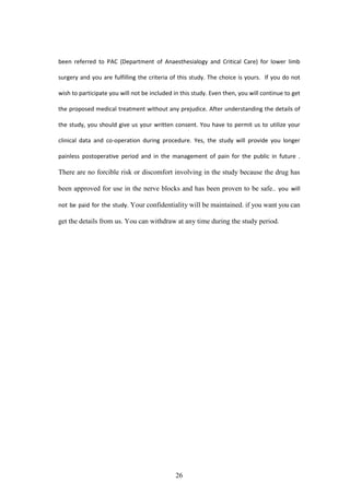 26
been referred to PAC (Department of Anaesthesialogy and Critical Care) for lower limb
surgery and you are fulfilling the criteria of this study. The choice is yours. If you do not
wish to participate you will not be included in this study. Even then, you will continue to get
the proposed medical treatment without any prejudice. After understanding the details of
the study, you should give us your written consent. You have to permit us to utilize your
clinical data and co-operation during procedure. Yes, the study will provide you longer
painless postoperative period and in the management of pain for the public in future .
There are no forcible risk or discomfort involving in the study because the drug has
been approved for use in the nerve blocks and has been proven to be safe.. you will
not be paid for the study. Your confidentiality will be maintained. if you want you can
get the details from us. You can withdraw at any time during the study period.
 