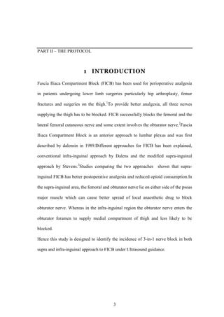 3
PART II – THE PROTOCOL
1 INTRODUCTION
Fascia Iliaca Compartment Block (FICB) has been used for perioperative analgesia
in patients undergoing lower limb surgeries particularly hip arthroplasty, femur
fractures and surgeries on the thigh.1
To provide better analgesia, all three nerves
supplying the thigh has to be blocked. FICB successfully blocks the femoral and the
lateral femoral cutaneous nerve and some extent involves the obturator nerve.2
Fascia
Iliaca Compartment Block is an anterior approach to lumbar plexus and was first
described by dalensin in 1989.Different approaches for FICB has been explained,
conventional infra-inguinal approach by Dalens and the modified supra-inguinal
approach by Stevens.3
Studies comparing the two approaches shown that supra-
inguinal FICB has better postoperative analgesia and reduced opioid consumption.In
the supra-inguinal area, the femoral and obturator nerve lie on either side of the psoas
major muscle which can cause better spread of local anaesthetic drug to block
obturator nerve. Whereas in the infra-inguinal region the obturator nerve enters the
obturator foramen to supply medial compartment of thigh and less likely to be
blocked.
Hence this study is designed to identify the incidence of 3-in-1 nerve block in both
supra and infra-inguinal approach to FICB under Ultrasound guidance.
 