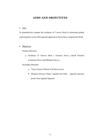 4
AIMS AND OBJECTIVES
 Aim:
To quantitatively compare the incidence of 3 nerves block in ultrasound guided
supra-inguinal versus infra-inguinal approach to fascia iliaca compartment block.
 Objectives:
Primary Outcome-
a. Incidence of 3nerves block ( Femoral Nerve, Lateral Femoral
Cutaneous Nerve and Obturator Nerve )
Secondary Outcome-
a. Time of onset of block of all three nerves
b. Distance between Supra- inguinal and Infra – inguinal injection
points from inguinal ligament
 