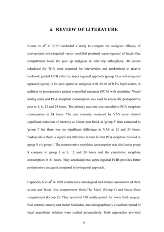 5
2 REVIEW OF LITERATURE
Kumar et al4
in 2015 conducted a study to compare the analgesic efficacy of
conventional infra-inguinal versus modified proximal supra-inguinal of fascia iliac
compartment block for post op analgesia in total hip arthroplasty. 40 patient
scheduled for THA were recruited for intervention and randomized to receive
landmark guided FICB either by supra inguinal approach (group S) or infra-inguinal
approach (group I) for post-operative analgesia with 40 ml of 0.2% bupivacaine, in
addition to postoperative patient controlled analgesia (PCA) with morphine. Visual
analog scale and PCA morphine consumption was used to access the postoperative
pain at 3, 6, 12 and 24 hours. The primary outcome was cumulative PCA morphine
consumption in 24 hours. The pain intensity measured by VAS score showed
significant reduction of intensity at 6-hour post block in 'group S' than compared to
'group I' but there was no significant difference in VAS at 12 and 24 hours.
Postoperative there is significant difference in time to first PCA morphine demand in
group S v/s group I. The postoperative morphine consumption was also lessin group
S compare to group I at 6, 12 and 24 hours and the cumulative morphine
consumption in 24 hours. They concluded that supra-inguinal FCIB provides better
postoperative analgesia compared infra-inguinal approach.
Capdevila X et al5
in 1998 conducted a radiological and clinical assessment of three
in one and fascia ilica compartment block.The 3-in-1 (Group 1) and fascia iliaca
compartment (Group 2). They recruited 100 adults posted for lower limb surgery.
Pain control, sensory and motor blockades, and radiographically visualized spread of
local anaesthetic solution were studied prospectively. Both approaches provided
 