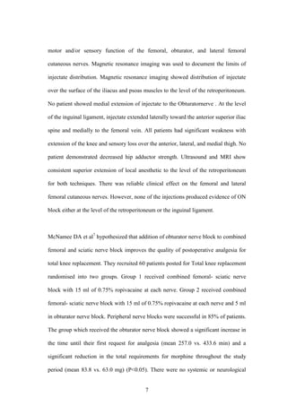 7
motor and/or sensory function of the femoral, obturator, and lateral femoral
cutaneous nerves. Magnetic resonance imaging was used to document the limits of
injectate distribution. Magnetic resonance imaging showed distribution of injectate
over the surface of the iliacus and psoas muscles to the level of the retroperitoneum.
No patient showed medial extension of injectate to the Obturatornerve . At the level
of the inguinal ligament, injectate extended laterally toward the anterior superior iliac
spine and medially to the femoral vein. All patients had significant weakness with
extension of the knee and sensory loss over the anterior, lateral, and medial thigh. No
patient demonstrated decreased hip adductor strength. Ultrasound and MRI show
consistent superior extension of local anesthetic to the level of the retroperitoneum
for both techniques. There was reliable clinical effect on the femoral and lateral
femoral cutaneous nerves. However, none of the injections produced evidence of ON
block either at the level of the retroperitoneum or the inguinal ligament.
McNamee DA et al7
hypothesized that addition of obturator nerve block to combined
femoral and sciatic nerve block improves the quality of postoperative analgesia for
total knee replacement. They recruited 60 patients posted for Total knee replacement
randomised into two groups. Group 1 received combined femoral- sciatic nerve
block with 15 ml of 0.75% ropivacaine at each nerve. Group 2 received combined
femoral- sciatic nerve block with 15 ml of 0.75% ropivacaine at each nerve and 5 ml
in obturator nerve block. Peripheral nerve blocks were successful in 85% of patients.
The group which received the obturator nerve block showed a significant increase in
the time until their first request for analgesia (mean 257.0 vs. 433.6 min) and a
significant reduction in the total requirements for morphine throughout the study
period (mean 83.8 vs. 63.0 mg) (P<0.05). There were no systemic or neurological
 