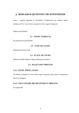 9
3 RESEARCH QUESTION OR HYPOTHESIS
Supra – inguinal approach to FacsiaIliaca Compartment can produce higher
incidence of 3 in 1 nerve block compared to Infra- inguinal Approach.
Subjects and Methods
3.1 STUDY SUBJECTS
The Study InvolvesHUMANS
3.2 TYPE OF STUDY
Randomised Clinical Trial
3.3 PLACE OF STUDY
Mahatma Gandhi Medical College and Research Institute
3.4 SELECTION PROCESS
3.4.1 STUDY POPULATION
All patients scheduled for lower limb surgery requiring Fascia Iliaca Compartment
Block for Analgesia
3.4.2 VOLUNTEERS RECRUITEMENT PROCESS
Not Applicable
 