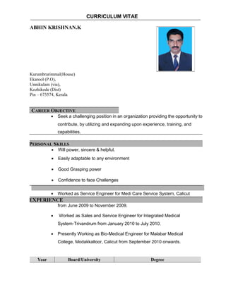 CURRICULUM VITAE 
ABHIN KRISHNAN.K 
Kurumbrarimmal(House) 
Ekarool (P.O), 
Unnikulam (via), 
Kozhikode (Dist) 
Pin – 673574, Kerala 
CAREER OBJECTIVE 
· Seek a challenging position in an organization providing the opportunity to 
contribute, by utilizing and expanding upon experience, training, and 
capabilities. 
PERSONAL SKILLS 
· Will power, sincere & helpful. 
· Easily adaptable to any environment 
· Good Grasping power 
· Confidence to face Challenges 
· Worked as Service Engineer for Medi Care Service System, Calicut 
EXPERIENCE 
from June 2009 to November 2009. 
· Worked as Sales and Service Engineer for Integrated Medical 
System-Trivandrum from January 2010 to July 2010. 
· Presently Working as Bio-Medical Engineer for Malabar Medical 
College, Modakkalloor, Calicut from September 2010 onwards. 
Year Board/University Degree 
 