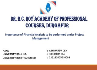 Importance of Financial Analysis to be performed under Project
Management
NAME
UNIVERSITY ROLL NO.
UNIVERSITY RESISTRATION NO
: ABHINANDA DEY
: 32305021104
: 213232005010083
 