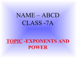 NAME – ABCD
CLASS -7A
TOPIC -EXPONENTS AND
POWER
 