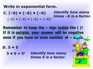 Identify how many
times –6 is a factor.
(–6) • (–6) • (–6) = (–6)3
Identify how many
times 5 is a factor.
5 • 5 = 52
C. (–6) • (–6) • (–6)
D. 5 • 5
Write in exponential form.
Remember to keep the – sign inside the ( )!
If it is outside, your answer will be negative
even if you have an even number of – signs.
 