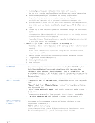 Page 3
 Handled all general corporate and litigation related matters of the company.
 Was part of the 6-member team headed by the Legal Manager and covering Telangana State.
 Handled matters pertaining the Motor Vehicle Act, involving injury and death.
 Compiled evidence and workmen compensation insurance across the state.
 Coordinated with registration team to avoid delay in registrations and ex-parte cases.
 Negotiated before Lok Adalat bench and made way for compromise in Court award cases, in
terms of time taken and therefore benefitting the company approx. INR 60 lakhs in over 14
cases.
 Followed up on case status and updated the management through daily and monthly
reports.
 Ensured closure of claims and avoidance of Execution Petition (EP) with thorough follow up
incompliance to payments and cheque deposits.
 Protected and reduced the company’s insurance payout by identifying fake claims, incorrect
DL or any other statutory non-compliances.
SAKALA NUNTRITION PRIVATE LIMITED (August 2017 to Novem ber 2018)
Worked as a Trainee –External Operations for the company for their health food brand
Millets for
Health. Carried out the following responsibilities with guidance of senior team members
Professional Responsibilities
1. Maintain database of customers and ensure provision of quality service to all customers
2. Calling customers for feedback on products
3. Responding to online queries
4. Social media posts
INTERNSHIPS  Have in total completed 13 Internships across sectors including World Wildlife Fund, India
bulls, SAARC, BSES Rajdhani Power Limited, National Human Rights Commission, TATA
Teleservices Limited, Manupatra Legal solutions Ramky E waste Pvt Ltd, Law Octopus, Legal
Desire, VHR Law firm, Law Lex , The international Center for Alternative Dispute Resolution and
Consumer Forum
ARTICLES PUBLISHED  ‘Significance of India and NATO Relations’, Legal Messenger |Volume1|Issue 3| November
2016.
 ‘Ganesh Festival: -Powers of Police- Solution and Pollution’, The Penstand Journal| Volume1|
Issue 3 | November 2016
 ‘Indian Farmers and Human Rights’, IJARLS Journal|October Issue| Volume 1 | Issue 3 |
October 2016.
 ‘Special Courts for Electricity’, Legal Messenger | Volume 1 | Issue 4 | February 2017
 ‘Electronic Waste and Law.’ Legal Messenger || Volume 1 | Issue 4 | February 2017
COMMUNITY SERVICE
& AWARDS
 Volunteered with informal legal cell for women at (Chinmaya Organisation for Rural
Development), Dharamshala (H. P)
 NCC ‘C’ certificate from Army wing.
 Stood first position in Open Kayaking & Canoeing Championship, organized by A.P Tourism
Development Corporation and Kayaking& Canoeing Association, Hyderabad.
 