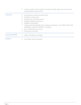 Page 4
 Climate counsellor of IBS Interviewed A.D.J Ashutosh Pandey, Judge, Tripura High Judiciary
and published the interview online.
STRENGTHS  Strong Attention to detail and analytical skills
 Empathetic to others needs
 Strong business and financial acumen
 Managing stakeholder expectations
 Adaptable and Multitasker
 Complete working Knowledge of court software and databases such as PREMIA, NOVA, DMS,
MANUPATRA, LEGITQUEST, RELATIVITY and ASPERA.
 Alert in identifying issues and risks
 Strong Ethics and Honesty
LANGUAGESKNOWN  English, Hindi, Bhojpuri and Telugu
INTERESTS  Horse Riding, Karate and Kayaking
 