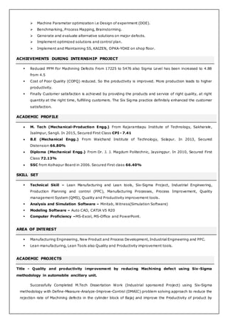  Machine Parameter optimization i.e Design of experiment (DOE).
 Benchmarking, Process Mapping, Brainstorming.
 Generate and evaluate alternative solutions on major defects.
 Implement optimized solutions and control plan.
 Implement and Maintaining 5S, KAIZEN, OPKA-YOKE on shop floor.
ACHIEVEMENTS DURING INTERNSHIP PROJECT
 Reduced PPM For Machining Defects From 17225 to 5476 also Sigma Level has been increased to 4.88
from 4.5
 Cost of Poor Quality (COPQ) reduced. So the productivity is improved. More production leads to higher
productivity.
 Finally Customer satisfaction is achieved by providing the products and service of right quality, at right
quantity at the right time, fulfilling customers. The Six Sigma practice definitely enhanced the customer
satisfaction.
ACADEMIC PROFILE
 M. Tech (Mechanical-Production Engg.) From Rajarambapu Institute of Technology, Sakharale,
Isalmpur, Sangli. In 2015, Secured First Class CPI - 7.41
 B.E (Mechanical Engg.) From Walchand Institute of Technology, Solapur. In 2013, Secured
Distension 66.80%
 Diploma (Mechanical Engg.) From Dr. J. J. Magdum Politechnic, Jaysingpur. In 2010, Secured First
Class 72.13%
 SSC from Kolhapur Board in 2006. Secured First class 66.40%
SKILL SET
 Technical Skill – Lean Manufacturing and Lean tools, Six-Sigma Project, Industrial Engineering,
Production Planning and control (PPC), Manufacturing Processes, Process Improvement, Quality
management System (QMS), Quality and Productivity improvement tools.
 Analysis and Simulation Software – Minitab, Witness(Simulation Software)
 Modeling Software – Auto CAD, CATIA V5 R20
 Computer Proficiency –MS-Excel, MS-Office and PowerPoint.
AREA OF INTEREST
 Manufacturing Engineering, New Product and Process Development, Industrial Engineering and PPC.
 Lean manufacturing, Lean Tools also Quality and Productivity improvement tools.
ACADEMIC PROJECTS
Title - Quality and productivity improvement by reducing Machining defect using Six-Sigma
methodology in automobile ancillary unit.
Successfully Completed M.Tech Dissertation Work (Industrial sponsored Project) using Six-Sigma
methodology with Define-Measure-Analyze-Improve-Control (DMAIC) problem solving approach to reduce the
rejection rate of Machining defects in the cylinder block of Bajaj and improve the Productivity of product by
 