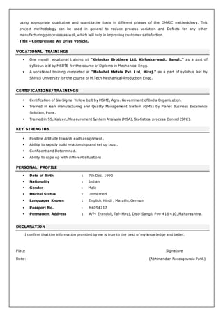 using appropriate qualitative and quantitative tools in different phases of the DMAIC methodology. This
project methodology can be used in general to reduce process variation and Defects for any other
manufacturing processes as well, which will help in improving customer satisfaction.
Title - Compressed Air Drive Vehicle.
VOCATIONAL TRAININGS
 One month vocational training at “Kirloskar Brothers Ltd. Kirloskarwadi, Sangli.” as a part of
syllabus laid by MSBTE for the course of Diploma in Mechanical Engg.
 A vocational training completed at “Mahabal Metals Pvt. Ltd, Miraj.” as a part of syllabus laid by
Shivaji University for the course of M.Tech Mechanical-Production Engg.
CERTIFICATIONS/TRAININGS
 Certification of Six-Sigma Yellow belt by MSME, Agra. Government of India Organization.
 Trained in lean manufacturing and Quality Management System (QMS) by Planet Business Excellence
Solution, Pune.
 Trained in 5S, Kaizen, Measurement System Analysis (MSA), Statistical process Control (SPC).
KEY STRENGTHS
 Positive Attitude towards each assignment.
 Ability to rapidly build relationship and set up trust.
 Confident and Determined.
 Ability to cope up with different situations.
PERSONAL PROFILE
 Date of Birth : 7th Dec. 1990
 Nationality : Indian
 Gender : Male
 Marital Status : Unmarried
 Languages Known : English, Hindi , Marathi, German
 Passport No. : M4054217
 Permanent Address : A/P- Erandoli, Tal- Miraj, Dist- Sangli. Pin- 416 410, Maharashtra.
DECLARATION
I confirm that the information provided by me is true to the best of my knowledge and belief.
Place: Signature
Date: (Abhinandan Narasgounda Patil.)
 