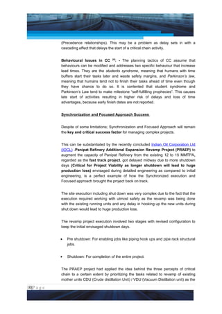 Project Management National Conference 2011                                        PMI India



                 (Precedence relationships). This may be a problem as delay sets in with a
                 cascading effect that delays the start of a critical chain activity.


                 Behavioural Issues in CC [4]: - The planning tactics of CC assume that
                 behaviours can be modified and addresses two specific behaviour that increase
                 lead times. They are the students syndrome, meaning that humans with time
                 buffers start their tasks later and waste safety margins, and Parkinson’s law,
                 meaning that humans tend not to finish their tasks ahead of time even though
                 they have chance to do so. It is contented that student syndrome and
                 Parkinson’s Law tend to make milestone “self-fulfilling prophecies”. This causes
                 late start of activities resulting in higher risk of delays and loss of time
                 advantages, because early finish dates are not reported.


                 Synchronization and Focused Approach Success


                 Despite of some limitations; Synchronization and Focused Approach will remain
                 the key and critical success factor for managing complex projects.


                 This can be substantiated by the recently concluded Indian Oil Corporation Ltd
                 (IOCL) -Panipat Refinery Additional Expansion Revamp Project (PRAEP) to
                 augment the capacity of Panipat Refinery from the existing 12 to 15 MMTPA,
                 regarded as the fast track project, got delayed midway due to more shutdown
                 days (Critical for Project Viability as longer shutdown will lead to huge
                 production loss) envisaged during detailed engineering as compared to initial
                 engineering, is a perfect example of how the Synchronized execution and
                 Focused approach brought the project back on track.


                 The site execution including shut down was very complex due to the fact that the
                 execution required working with utmost safety as the revamp was being done
                 with the existing running units and any delay in hooking up the new units during
                 shut down would lead to huge production loss.


                 The revamp project execution involved two stages with revised configuration to
                 keep the initial envisaged shutdown days.


                 •   Pre shutdown: For enabling jobs like piping hook ups and pipe rack structural
                     jobs.


                 •   Shutdown: For completion of the entire project.


                 The PRAEP project had applied the idea behind the three percepts of critical
                 chain to a certain extent by prioritizing the tasks related to revamp of existing
                 mother units CDU (Crude distillation Unit) / VDU (Vacuum Distillation unit) as the

10|P a g e
 Application of Select Tools of Psychology for Effective Project Management
 